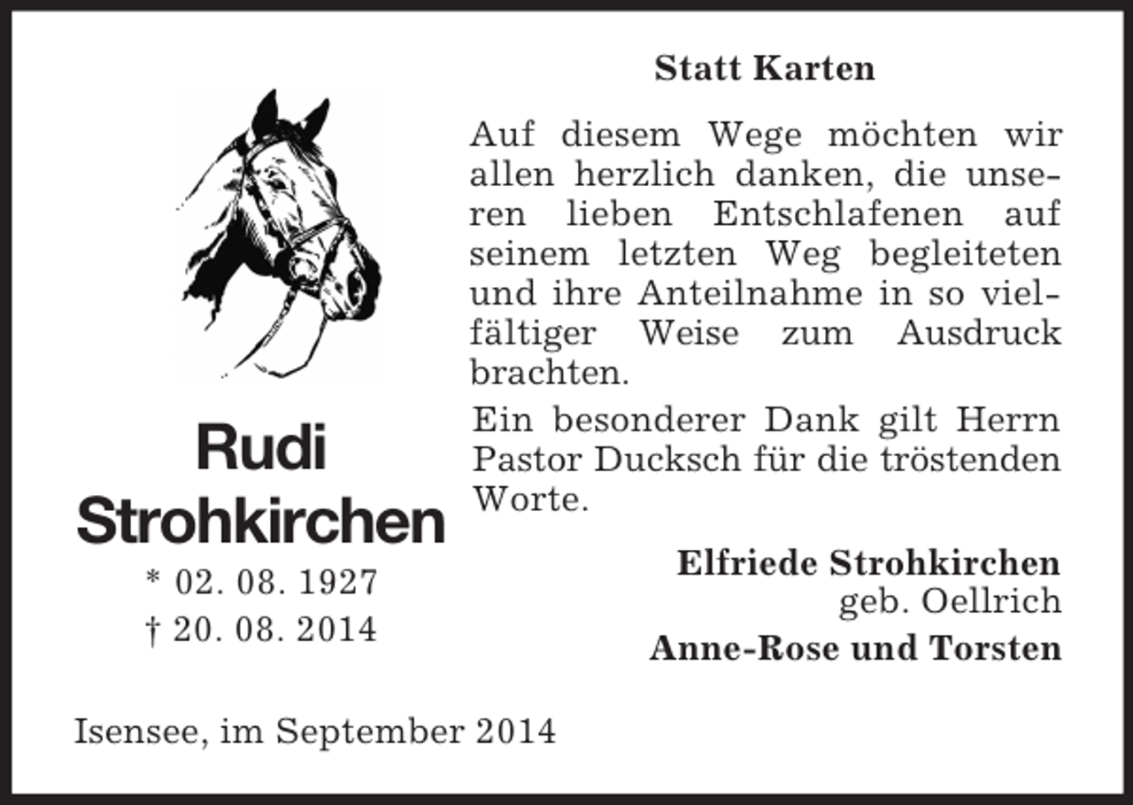 <p>Rudi<br />Strohkirchen<br />* 02. 08. 1927<br />† 20. 08. 2014<br />Statt Karten<br />Auf diesem Wege möchten wir<br />allen herzlich danken, die unseren lieben Entschlafenen auf<br />seinem letzten Weg begleiteten und ihre Anteilnahme in so vielfältiger Weise zum Ausdruck brachten.<br />Ein besonderer Dank gilt Herrn Pastor Ducksch für die tröstenden Worte.<br />Elfriede Strohkirchen<br />geb. Oellrich<br />Anne-Rose und Torsten<br />Isensee, im September 2014</p>