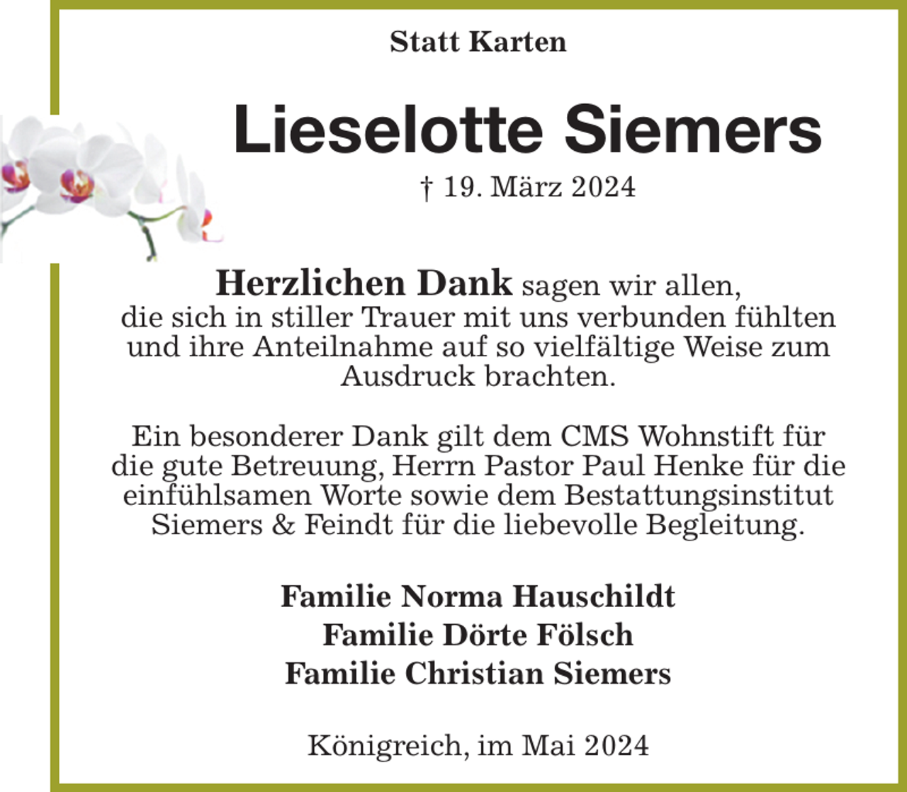 <p>Statt Karten<br />Lieselotte Siemers<br />† 19. März 2024</p><p>Herzlichen Dank sagen wir allen,<br />die sich in stiller Trauer mit uns verbunden fühlten und ihre Anteilnahme auf so vielfältige Weise zum Ausdruck brachten.</p><p>Ein besonderer Dank gilt dem CMS Wohnstift für die gute Betreuung, Herrn Pastor Paul Henke für die einfühlsamen Worte sowie dem Bestattungsinstitut<br />Siemers &amp; Feindt für die liebevolle Begleitung.<br />Familie Norma Hauschildt<br />Familie Dörte Fölsch<br />Familie Christian Siemers<br />Königreich, im Mai 2024</p>