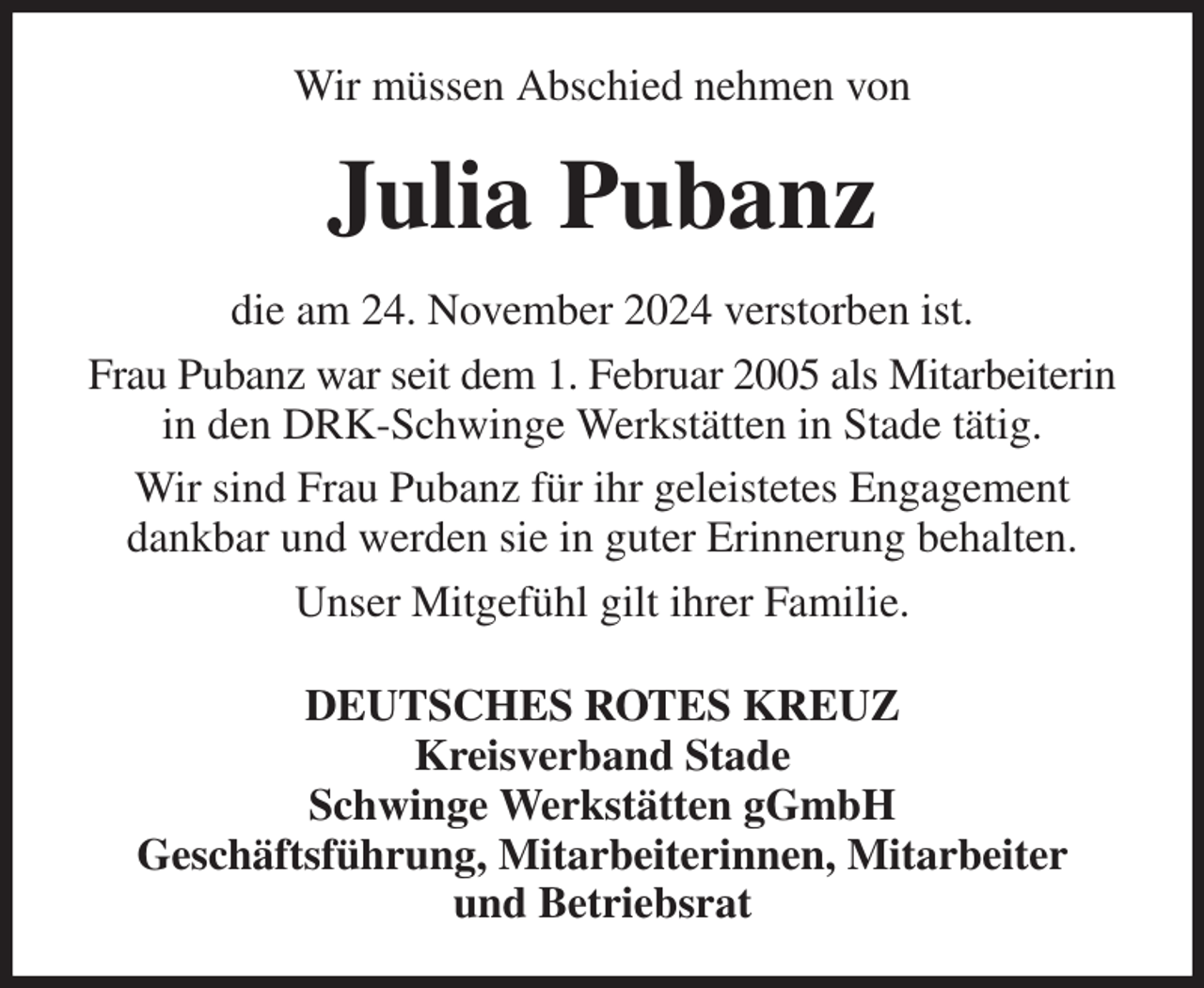 <p>Wir müssen Abschied nehmen von<br />Julia Pubanz<br />die am 24. November 2024 verstorben ist.<br />Frau Pubanz war seit dem 1. Februar 2005 als Mitarbeiterin in den DRK-Schwinge Werkstätten in Stade tätig.<br />Wir sind Frau Pubanz für ihr geleistetes Engagement<br />dankbar und werden sie in guter Erinnerung behalten.<br />Unser Mitgefühl gilt ihrer Familie.<br />DEUTSCHES ROTES KREUZ<br />Kreisverband Stade<br />Schwinge Werkstätten gGmbH<br />Geschäftsführung, Mitarbeiterinnen, Mitarbeiter<br />und Betriebsrat</p>