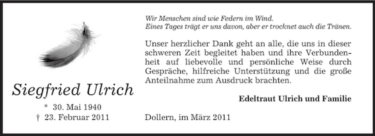 <p>Wir Menschen sind wie Federn im Wind. Eines Tages trägt er uns davon, aber er trocknet auch die Tränen.</p><p>Siegfried Ulrich<br />* 30. Mai 1940 † 23. Februar 2011</p><p>Unser herzlicher Dank geht an alle, die uns in dieser schweren Zeit begleitet haben und ihre Verbundenheit auf liebevolle und persönliche Weise durch Gespräche, hilfreiche Unterstützung und die große Anteilnahme zum Ausdruck brachten. Edeltraut Ulrich und Familie Dollern, im März 2011</p>