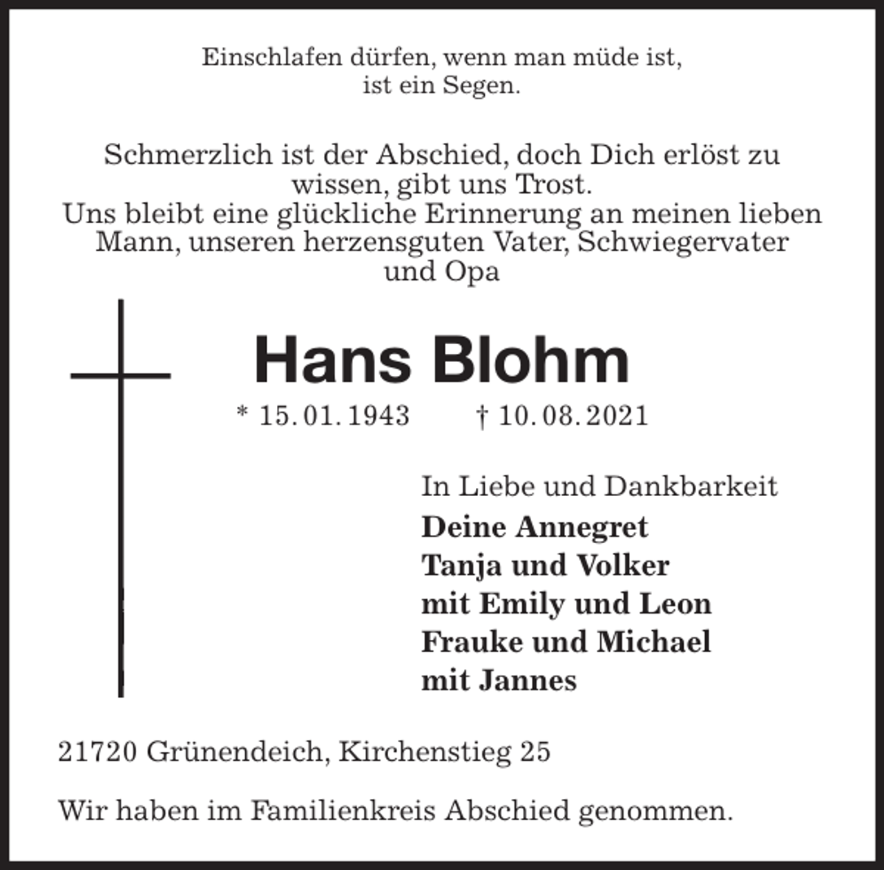 <p>Einschlafen dürfen, wenn man müde ist,<br />ist ein Segen.<br />Schmerzlich ist der Abschied, doch Dich erlöst zu<br />wissen, gibt uns Trost.<br />Uns bleibt eine glückliche Erinnerung an meinen lieben Mann, unseren herzensguten Vater, Schwiegervater<br />und Opa<br />Hans Blohm<br />* 15. 01. 1943 † 10. 08. 2021<br />In Liebe und Dankbarkeit<br />Deine Annegret<br />Tanja und Volker<br />mit Emily und Leon<br />Frauke und Michael<br />mit Jannes<br />21720 Grünendeich, Kirchenstieg 25</p>
<p>Wir haben im Familienkreis Abschied genommen.</p>
