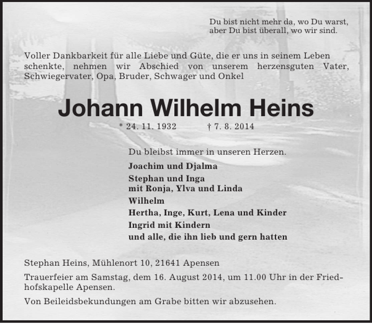 <p>Du bist nicht mehr da, wo Du warst,<br />aber Du bist überall, wo wir sind.<br />Voller Dankbarkeit für alle Liebe und Güte, die er uns in seinem Leben schenkte, nehmen wir Abschied von unserem herzensguten Vater,<br />Schwiegervater, Opa, Bruder, Schwager und Onkel<br />Johann Wilhelm Heins<br />* 24. 11. 1932 † 7. 8. 2014<br />Du bleibst immer in unseren Herzen.<br />Joachim und Djalma<br />Stephan und Inga<br />mit Ronja, Ylva und Linda<br />Wilhelm<br />Hertha, Inge, Kurt, Lena und Kinder<br />Ingrid mit Kindern<br />und alle, die ihn lieb und gern hatten<br />Stephan Heins, Mühlenort 10, 21641 Apensen<br />Trauerfeier am Samstag, dem 16. August 2014, um 11.00 Uhr in der Friedhofskapelle Apensen.<br />Von Beileidsbekundungen am Grabe bitten wir abzusehen.</p>