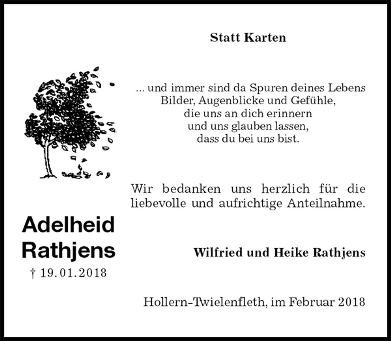 <p>Statt Karten<br />... und immer sind da Spuren deines Lebens<br />Bilder, Augenblicke und Gefühle,<br />die uns an dich erinnern<br />und uns glauben lassen,<br />dass du bei uns bist.<br />Wir bedanken uns herzlich für die<br />liebevolle und aufrichtige Anteilnahme.<br />Wilfried und Heike Rathjens<br />Hollern-Twielenfleth, im Februar 2018<br />Adelheid<br />Rathjens<br />† 19. 01. 2018</p>