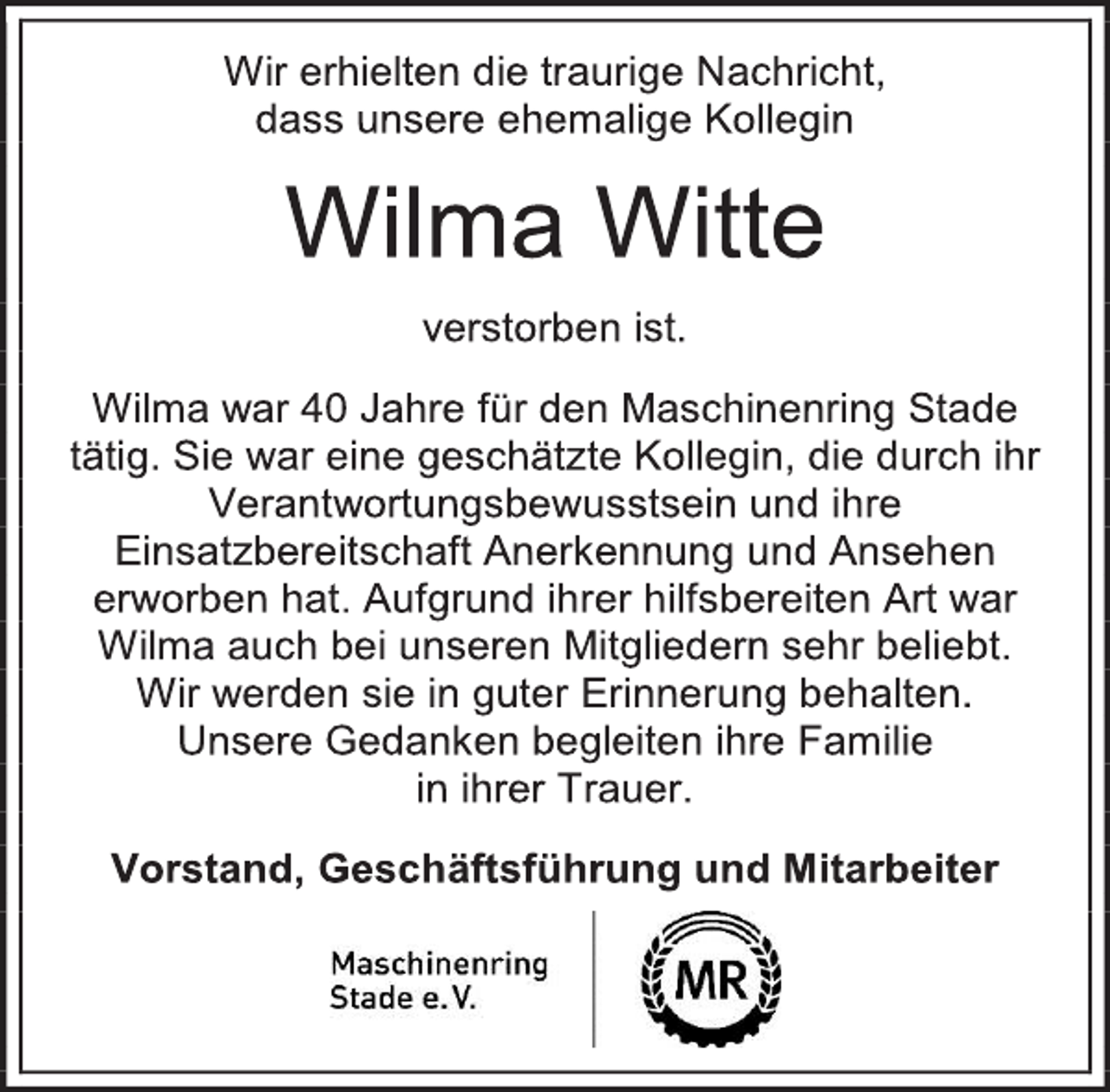 <p>Wir erhielten die traurige Nachricht,<br />dass unsere ehemalige Kollegin<br />Wilma Witte<br />verstorben ist.<br />Wilma war 40 Jahre für den Maschinenring Stade tätig. Sie war eine geschätzte Kollegin, die durch ihr Verantwortungsbewusstsein und ihre Einsatzbereitschaft Anerkennung und Ansehen erworben hat. Aufgrund ihrer hilfsbereiten Art war Wilma auch bei unseren Mitgliedern sehr beliebt.<br />Wir werden sie in guter Erinnerung behalten.<br />Unsere Gedanken begleiten ihre Familie<br />in ihrer Trauer.<br />Vorstand, Geschäftsführung und Mitarbeiter</p>