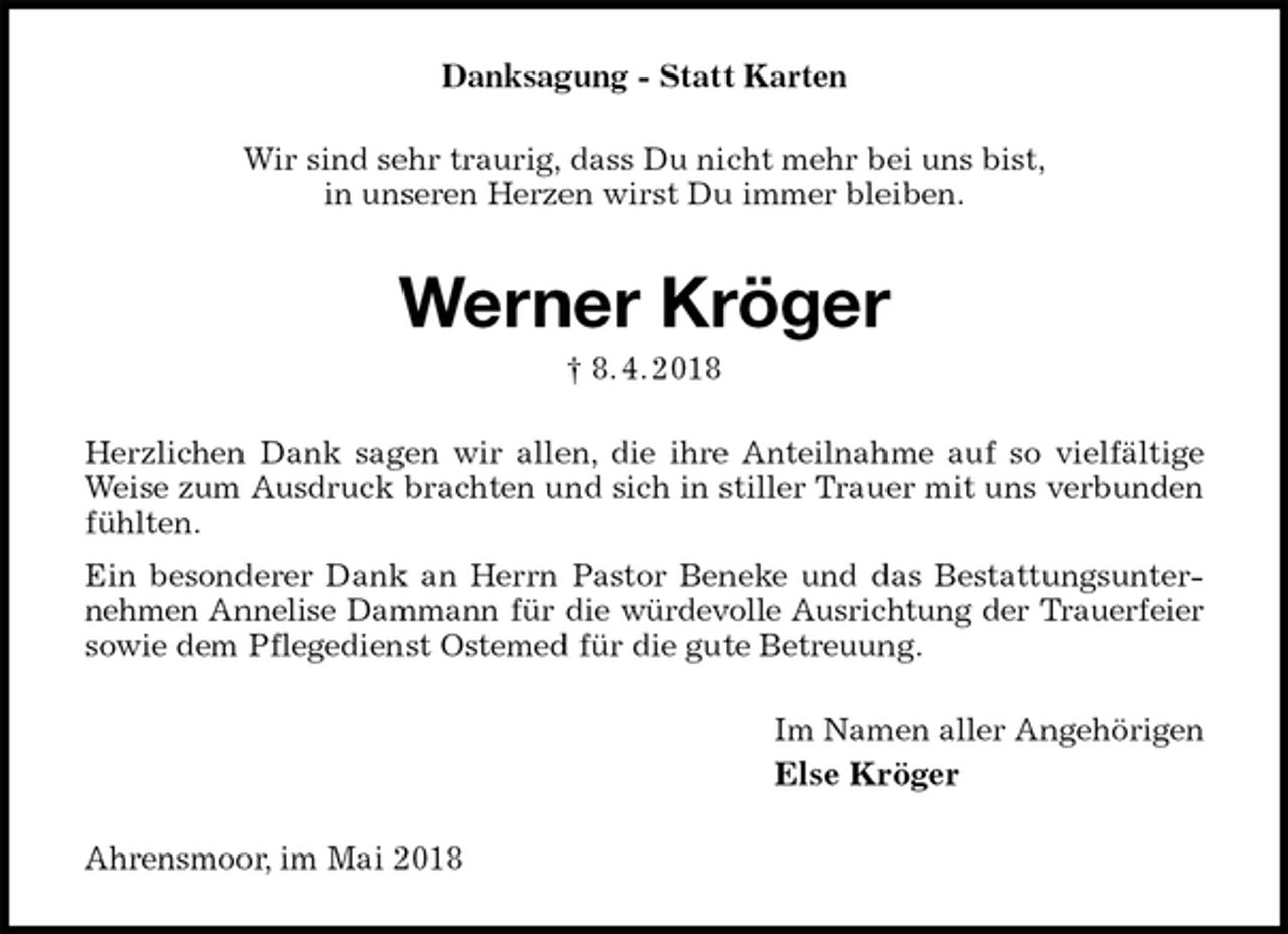 <p>Danksagung - Statt Karten<br />Wir sind sehr traurig, dass Du nicht mehr bei uns bist,<br />in unseren Herzen wirst Du immer bleiben.<br />Werner Kröger<br />† 8. 4. 2018<br />Herzlichen Dank sagen wir allen, die ihre Anteilnahme auf so vielfältige Weise zum Ausdruck brachten und sich in stiller Trauer mit uns verbunden fühlten.<br />Ein besonderer Dank an Herrn Pastor Beneke und das Bestattungsunternehmen Annelise Dammann für die würdevolle Ausrichtung der Trauerfeier<br />sowie dem Pflegedienst Ostemed für die gute Betreuung.<br />Im Namen aller Angehörigen<br />Else Kröger<br />Ahrensmoor, im Mai 2018</p>