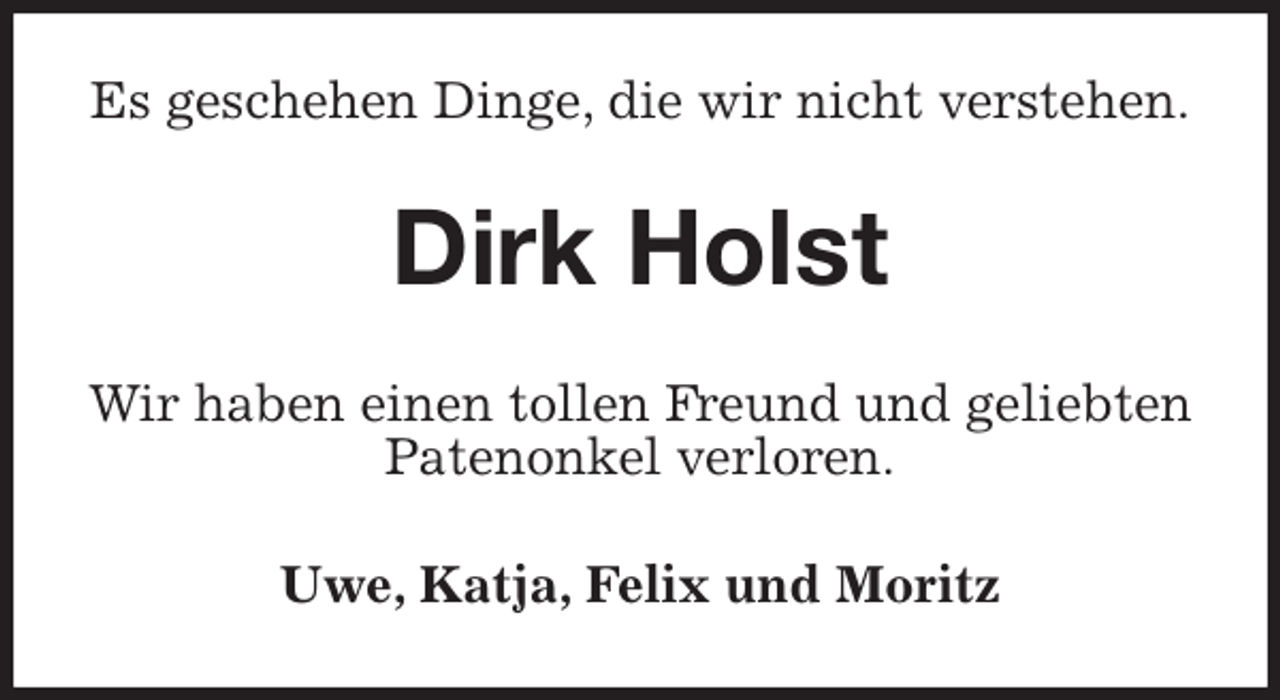 <p>Es geschehen Dinge, die wir nicht verstehen.<br />Dirk Holst<br />Wir haben einen tollen Freund und geliebten<br />Patenonkel verloren.<br />Uwe, Katja, Felix und Moritz</p>