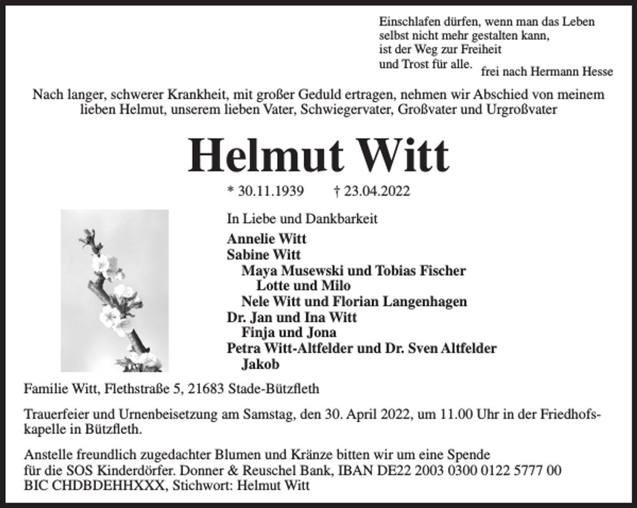 <p>Einschlafen dürfen, wenn man das Leben<br />selbst nicht mehr gestalten kann,<br />ist der Weg zur Freiheit<br />und Trost für alle.<br />frei nach Hermann Hesse<br />Nach langer, schwerer Krankheit, mit großer Geduld ertragen, nehmen wir Abschied von meinem lieben Helmut, unserem lieben Vater, Schwiegervater, Großvater und Urgroßvater<br />Helmut Witt<br />* 30.11.1939 † 23.04.2022<br />In Liebe und Dankbarkeit<br />Annelie Witt<br />Sabine Witt<br />Maya Musewski und Tobias Fischer<br />Lotte und Milo<br />Nele Witt und Florian Langenhagen<br />Dr. Jan und Ina Witt<br />Finja und Jona<br />Petra Witt-Altfelder und Dr. Sven Altfelder<br />Jakob<br />Familie Witt, Flethstraße 5, 21683 Stade-Bützfleth</p>
<p>Trauerfeier und Urnenbeisetzung am Samstag, den 30. April 2022, um 11.00 Uhr in der Friedhofskapelle in Bützfleth.<br />Anstelle freundlich zugedachter Blumen und Kränze bitten wir um eine Spende für die SOS Kinderdörfer.<br />Donner &amp; Reuschel Bank, IBAN DE22 2003 0300 0122 5777 00<br />BIC CHDBDEHHXXX, Stichwort: Helmut Witt</p>