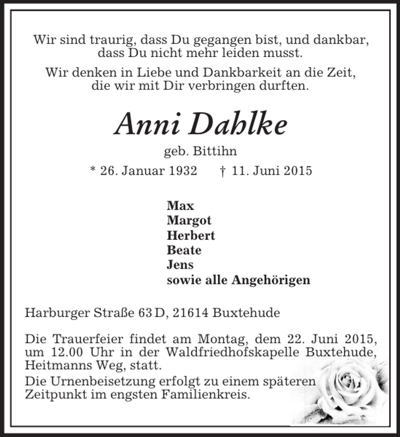 <p>Wir sind traurig, dass Du gegangen bist, und dankbar,<br />dass Du nicht mehr leiden musst.<br />Wir denken in Liebe und Dankbarkeit an die Zeit,<br />die wir mit Dir verbringen durften.<br />Anni Dahlke<br />geb. Bittihn<br />* 26. Januar 1932 † 11. Juni 2015<br />Max<br />Margot<br />Herbert<br />Beate<br />Jens<br />sowie alle Angehörigen<br />Harburger Straße 63 D, 21614 Buxtehude</p><p>Die Trauerfeier findet am Montag, dem 22. Juni 2015, um 12.00 Uhr in der Waldfriedhofskapelle Buxtehude, Heitmanns Weg, statt.<br />Die Urnenbeisetzung erfolgt zu einem späteren<br />Zeitpunkt im engsten Familienkreis.</p>