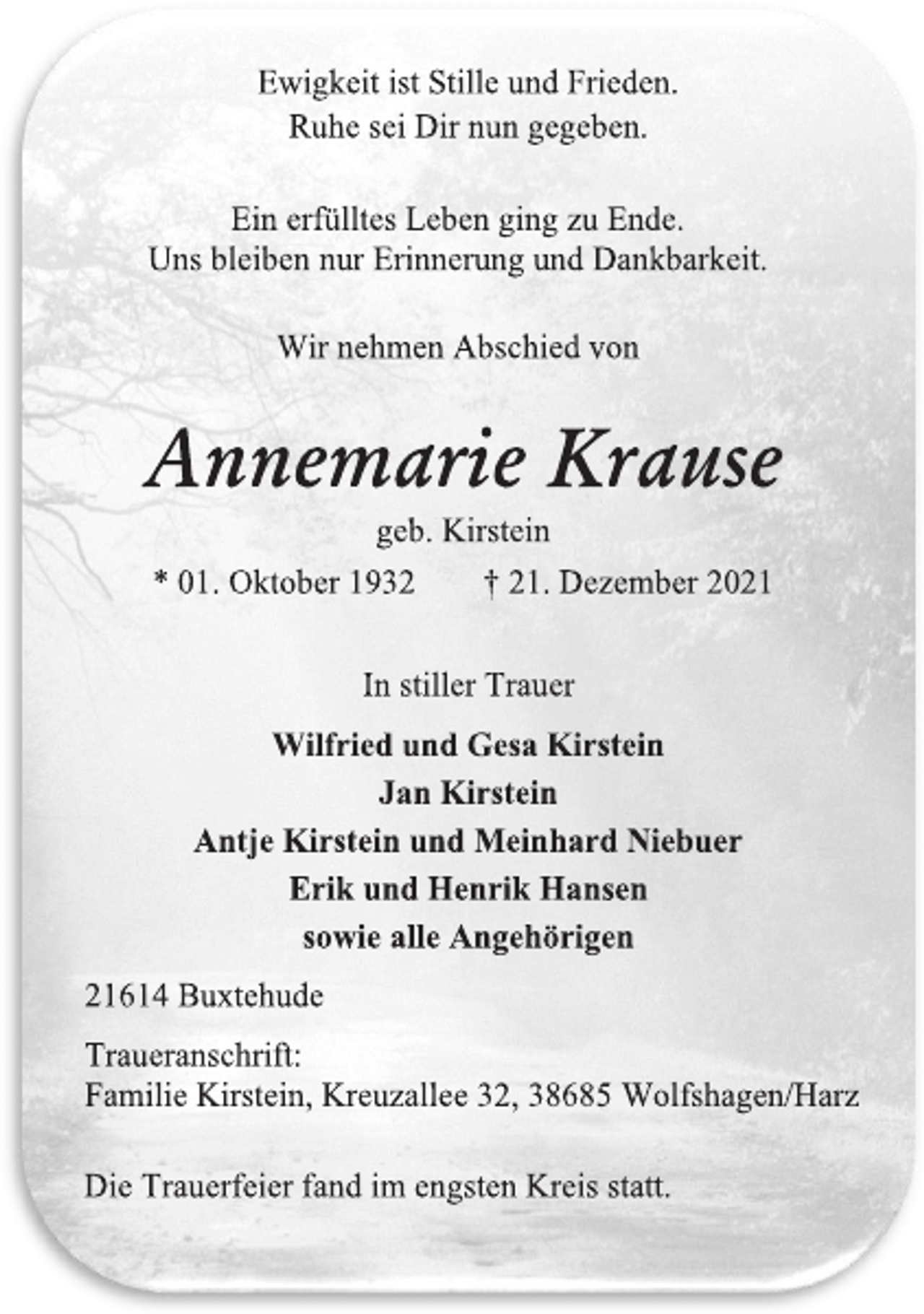 <p>Ewigkeit ist Stille und Frieden.<br />Ruhe sei Dir nun gegeben.<br />Ein erfülltes Leben ging zu Ende.<br />Uns bleiben nur Erinnerung und Dankbarkeit.<br />Wir nehmen Abschied von<br />Annemarie Krause<br />geb. Kirstein<br />* 01. Oktober 1932 † 21. Dezember 2021<br />In stiller Trauer<br />Wilfried und Gesa Kirstein<br />Jan Kirstein<br />Antje Kirstein und Meinhard Niebuer<br />Erik und Henrik Hansen<br />sowie alle Angehörigen<br />21614 Buxtehude<br />Traueranschrift:<br />Familie Kirstein, Kreuzallee 32, 38685 Wolfshagen/Harz<br />Die Trauerfeier fand im engsten Kreis statt.</p>
