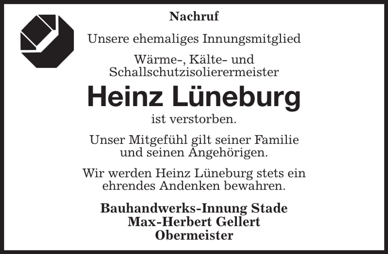 <p>Nachruf</p><p>Unsere ehemaliges Innungsmitglied<br />Wärme-, Kälte- und<br />Schallschutzisolierermeister<br />Heinz Lüneburg<br />ist verstorben.<br />Unser Mitgefühl gilt seiner Familie<br />und seinen Angehörigen.<br />Wir werden Heinz Lüneburg stets ein<br />ehrendes Andenken bewahren.<br />Bauhandwerks-Innung Stade<br />Max-Herbert Gellert<br />Obermeister</p>