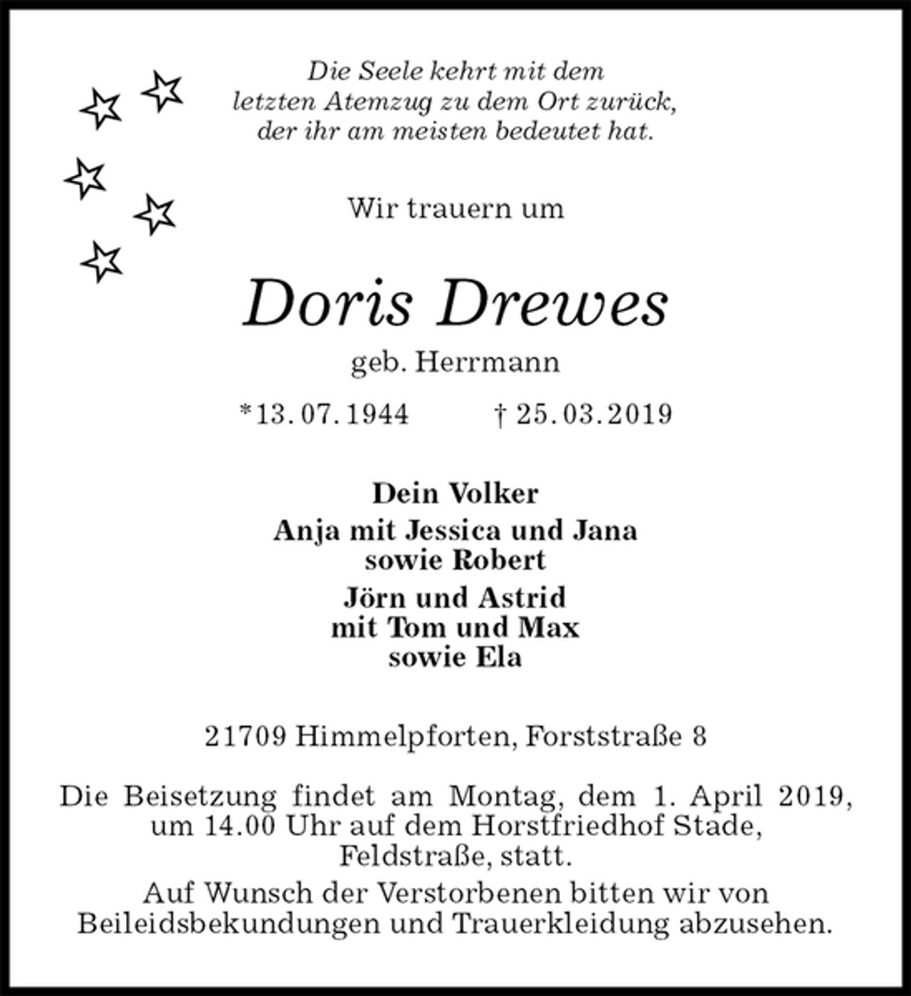 <p>Die Seele kehrt mit dem<br />letzten Atemzug zu dem Ort zurück,<br />der ihr am meisten bedeutet hat.<br />Wir trauern um<br />Doris Drewes<br />geb. Herrmann<br />*13. 07. 1944 † 25. 03. 2019<br />Dein Volker<br />Anja mit Jessica und Jana<br />sowie Robert<br />Jörn und Astrid<br />mit Tom und Max<br />sowie Ela<br />21709 Himmelpforten, Forststraße 8</p>
<p>Die Beisetzung findet am Montag, dem 1. April 2019, um 14.00 Uhr auf dem Horstfriedhof Stade,<br />Feldstraße, statt.<br />Auf Wunsch der Verstorbenen bitten wir von<br />Beileidsbekundungen und Trauerkleidung abzusehen.</p>