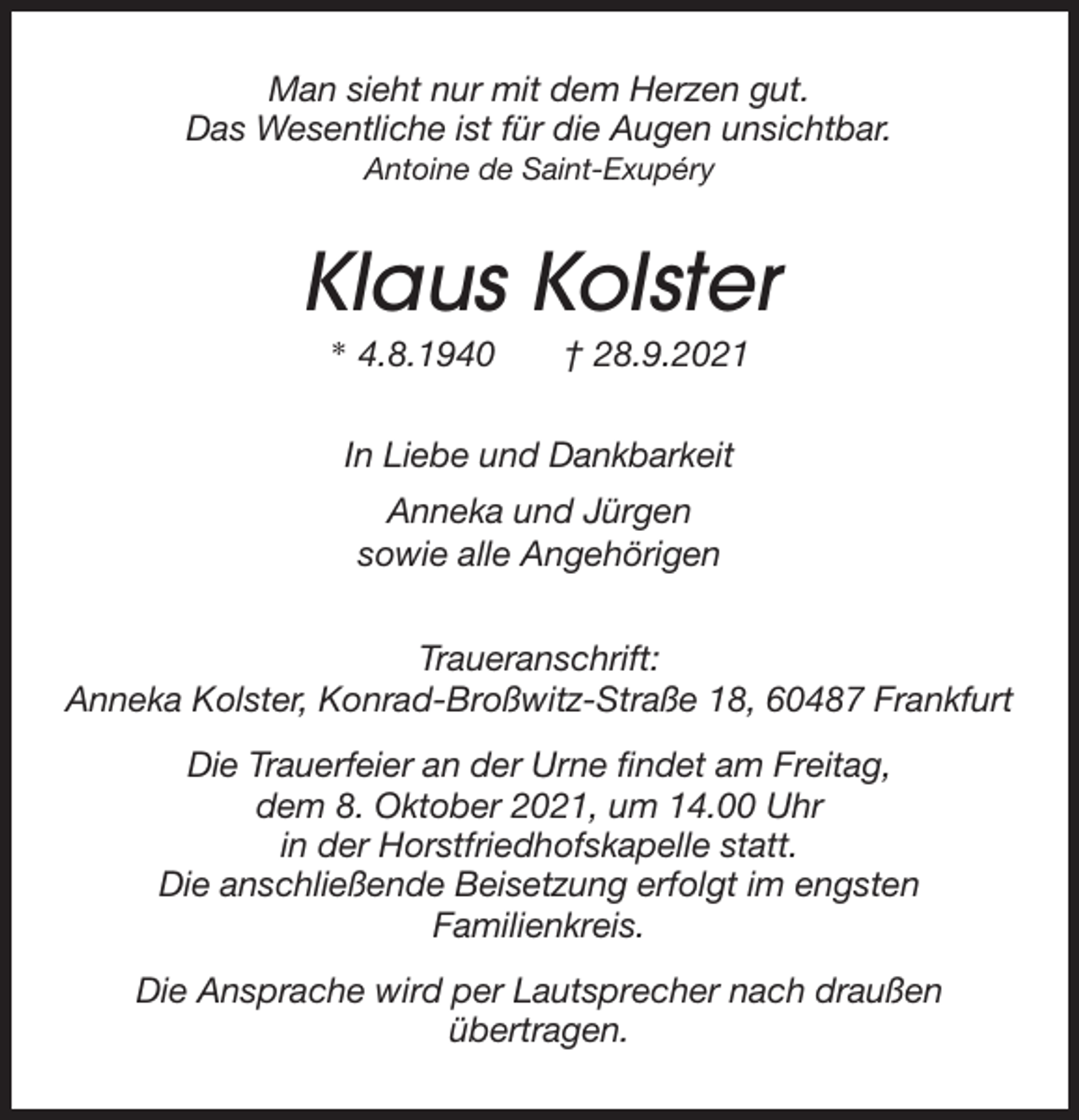 <p>Man sieht nur mit dem Herzen gut.<br />Das Wesentliche ist für die Augen unsichtbar.<br />Antoine de Saint-Exupéry<br />Klaus Kolster<br />* 4.8.1940 † 28.9.2021<br />In Liebe und Dankbarkeit<br />Anneka und Jürgen<br />sowie alle Angehörigen<br />Traueranschrift:<br />Anneka Kolster, Konrad-Broßwitz-Straße 18, 60487 Frankfurt<br />Die Trauerfeier an der Urne findet am Freitag,<br />dem 8. Oktober 2021, um 14.00 Uhr<br />in der Horstfriedhofskapelle statt.<br />Die anschließende Beisetzung erfolgt im engsten<br />Familienkreis.<br />Die Ansprache wird per Lautsprecher nach draußen<br />übertragen.</p>