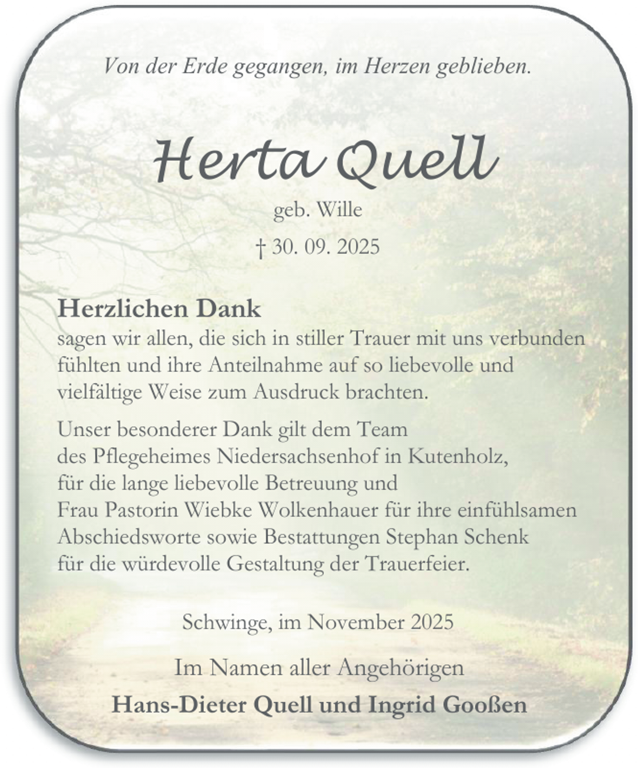 <p>Von der Erde gegangen, im Herzen geblieben.</p><p>Herta Quell<br />geb. Wille</p><p>† 30. 09. 2025</p><p>Herzlichen Dank</p><p>sagen wir allen, die sich in stiller Trauer mit uns verbunden<br />fühlten und ihre Anteilnahme auf so liebevolle und<br />vielfältige Weise zum Ausdruck brachten.<br />Unser besonderer Dank gilt dem Team<br />des Pflegeheimes Niedersachsenhof in Kutenholz,<br />für die lange liebevolle Betreuung und<br />Frau Pastorin Wiebke Wolkenhauer für ihre einfühlsamen<br />Abschiedsworte sowie Bestattungen Stephan Schenk<br />für die würdevolle Gestaltung der Trauerfeier.<br />Schwinge, im November 2025</p><p>Im Namen aller Angehörigen<br />Hans-Dieter Quell und Ingrid Gooßen</p>