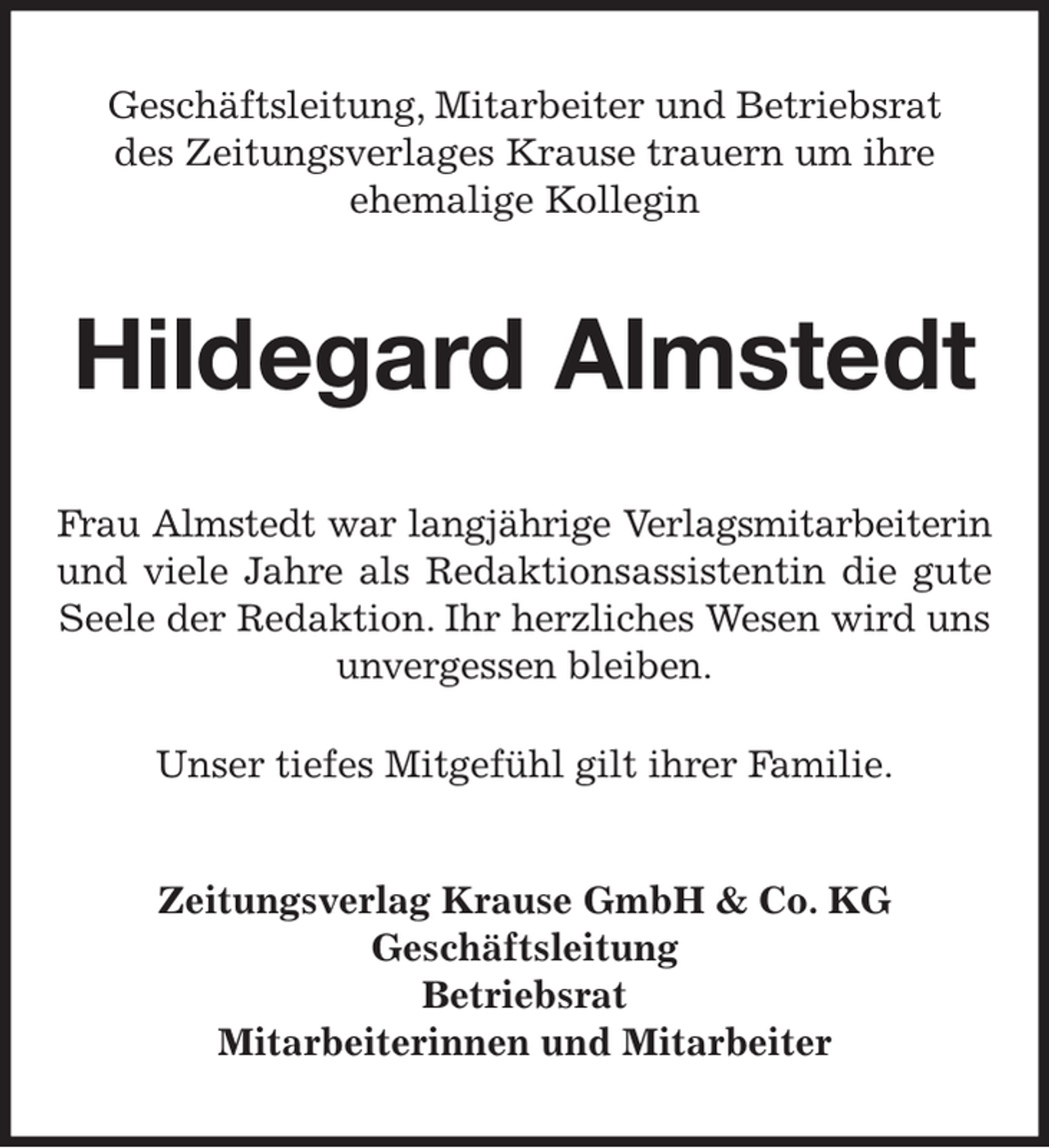 <p>Geschäftsleitung, Mitarbeiter und Betriebsrat<br />des Zeitungsverlages Krause trauern um ihre<br />ehemalige Kollegin<br />Hildegard Almstedt<br />Frau Almstedt war langjährige Verlagsmitarbeiterin<br />und viele Jahre als Redaktionsassistentin die gute<br />Seele der Redaktion. Ihr herzliches Wesen wird uns unvergessen bleiben.<br />Unser tiefes Mitgefühl gilt ihrer Familie.<br />Zeitungsverlag Krause GmbH &amp; Co. KG<br />Geschäftsleitung<br />Betriebsrat<br />Mitarbeiterinnen und Mitarbeiter</p>