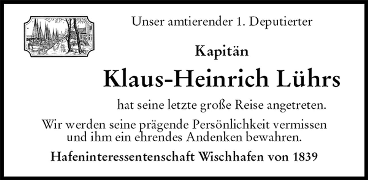 <p>Unser amtierender 1. Deputierter<br />Kapitän<br />Klaus-Heinrich Lührs<br />hat seine letzte große Reise angetreten.<br />Wir werden seine prägende Persönlichkeit vermissen<br />und ihm ein ehrendes Andenken bewahren.<br />Hafeninteressentenschaft Wischhafen von 1839</p>