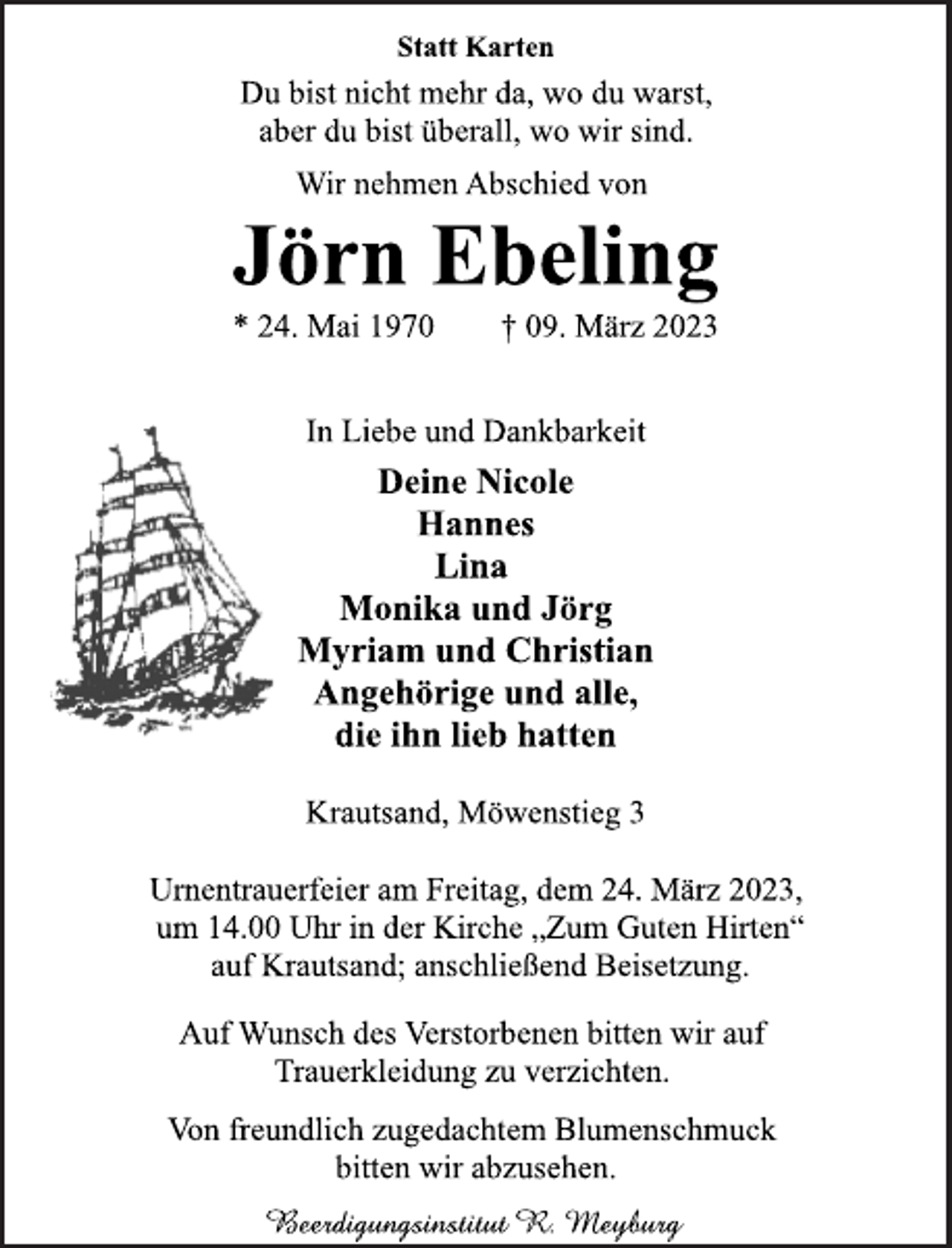 <p>Statt Karten<br />Du bist nicht mehr da, wo du warst,</p><p>aber du bist überall, wo wir sind.<br />Wir nehmen Abschied von<br />Jörn Ebeling<br />* 24. Mai 1970 † 09. März 2023<br />In Liebe und Dankbarkeit<br />Deine Nicole</p><p>Hannes<br />Lina<br />Monika und Jörg</p><p>Myriam und Christian</p><p>Angehörige und alle,</p><p>die ihn lieb hatten<br />Krautsand, Möwenstieg 3<br />Urnentrauerfeier am Freitag, dem 24. März 2023,</p><p>um 14.00 Uhr in der Kirche „Zum Guten Hirten“</p><p>auf Krautsand; anschließend Beisetzung.<br />Auf Wunsch des Verstorbenen bitten wir auf</p><p>Trauerkleidung zu verzichten.<br />Von freundlich zugedachtem Blumenschmuck</p><p>bitten wir abzusehen.<br />Beerdigungsinstitut R. Meyburg</p>