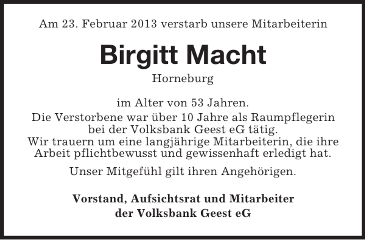 <p>Am 23. Februar 2013 verstarb unsere Mitarbeiterin</p><p>Birgitt Macht<br />Horneburg<br />im Alter von 53 Jahren.<br />Die Verstorbene war über 10 Jahre als Raumpflegerin<br />bei der Volksbank Geest eG tätig.<br />Wir trauern um eine langjährige Mitarbeiterin, die ihre<br />Arbeit pflichtbewusst und gewissenhaft erledigt hat.<br />Unser Mitgefühl gilt ihren Angehörigen.<br />Vorstand, Aufsichtsrat und Mitarbeiter<br />der Volksbank Geest eG</p>