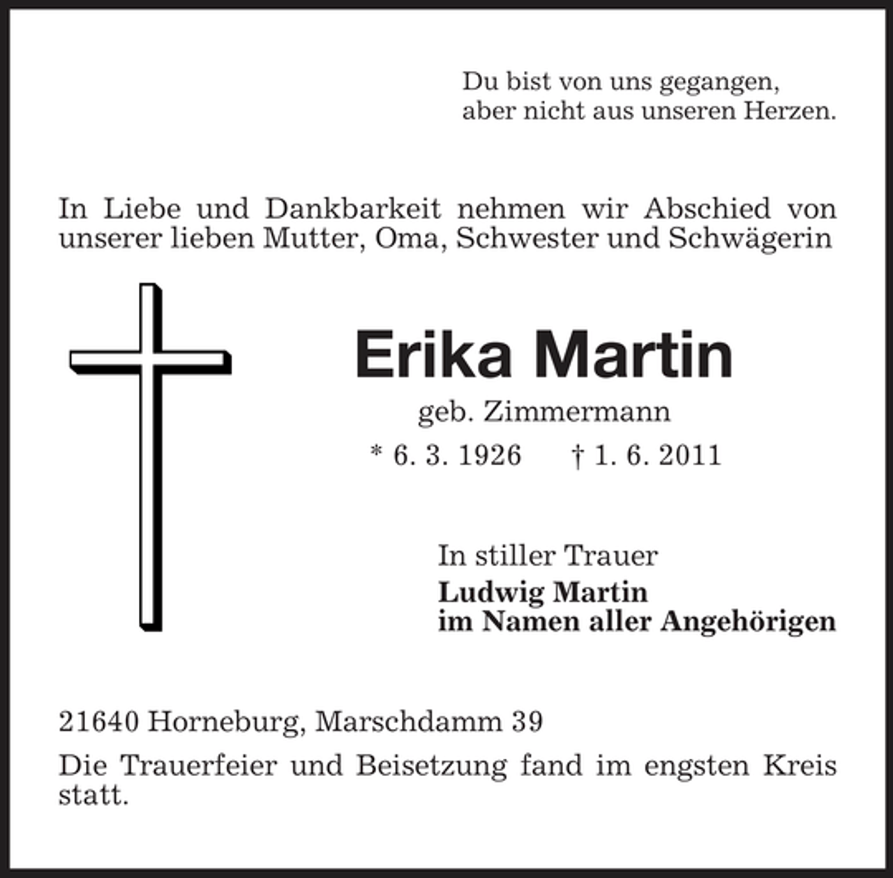 <p>Du bist von uns gegangen, aber nicht aus unseren Herzen.</p><p>In Liebe und Dankbarkeit nehmen wir Abschied von unserer lieben Mutter, Oma, Schwester und Schwägerin</p><p>Erika Martin<br />geb. Zimmermann * 6. 3. 1926 † 1. 6. 2011 In stiller Trauer Ludwig Martin im Namen aller Angehörigen 21640 Horneburg, Marschdamm 39 Die Trauerfeier und Beisetzung fand im engsten Kreis statt.</p>