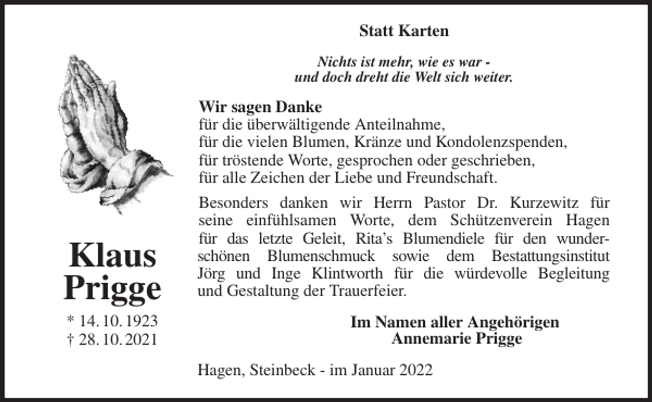 <p>Statt Karten<br />Nichts ist mehr, wie es war -<br />und doch dreht die Welt sich weiter.<br />Wir sagen Danke<br />für die überwältigende Anteilnahme,<br />für die vielen Blumen, Kränze und Kondolenzspenden,<br />für tröstende Worte, gesprochen oder geschrieben,<br />für alle Zeichen der Liebe und Freundschaft.<br />Besonders danken wir Herrn Pastor Dr. Kurzewitz für<br />seine einfühlsamen Worte, dem Schützenverein Hagen<br />für das letzte Geleit, Rita's Blumendiele für den wunder-<br />schönen Blumenschmuck sowie dem Bestattungsinstitut<br />Jörg und Inge Klintworth für die würdevolle Begleitung<br />und Gestaltung der Trauerfeier.<br />Im Namen aller Angehörigen<br />Annemarie Prigge<br />Hagen, Steinbeck - im Januar 2022<br />Klaus<br />Prigge<br />* 14. 10. 1923<br />† 28. 10. 2021</p>