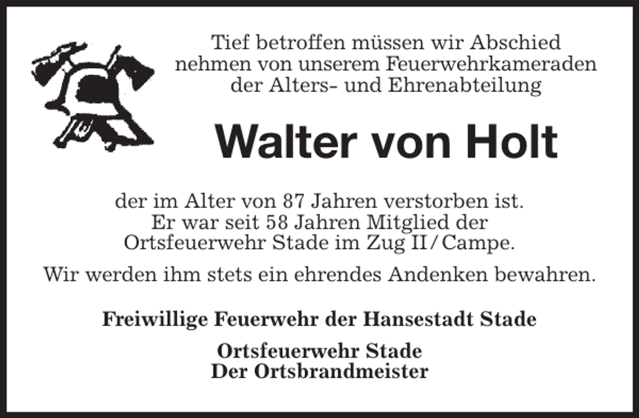 <p>Tief betroffen müssen wir Abschied<br />nehmen von unserem Feuerwehrkameraden<br />der Alters- und Ehrenabteilung<br />Walter von Holt<br />der im Alter von 87 Jahren verstorben ist.<br />Er war seit 58 Jahren Mitglied der<br />Ortsfeuerwehr Stade im Zug II / Campe.<br />Wir werden ihm stets ein ehrendes Andenken bewahren.<br />Freiwillige Feuerwehr der Hansestadt Stade<br />Ortsfeuerwehr Stade<br />Der Ortsbrandmeister</p>
