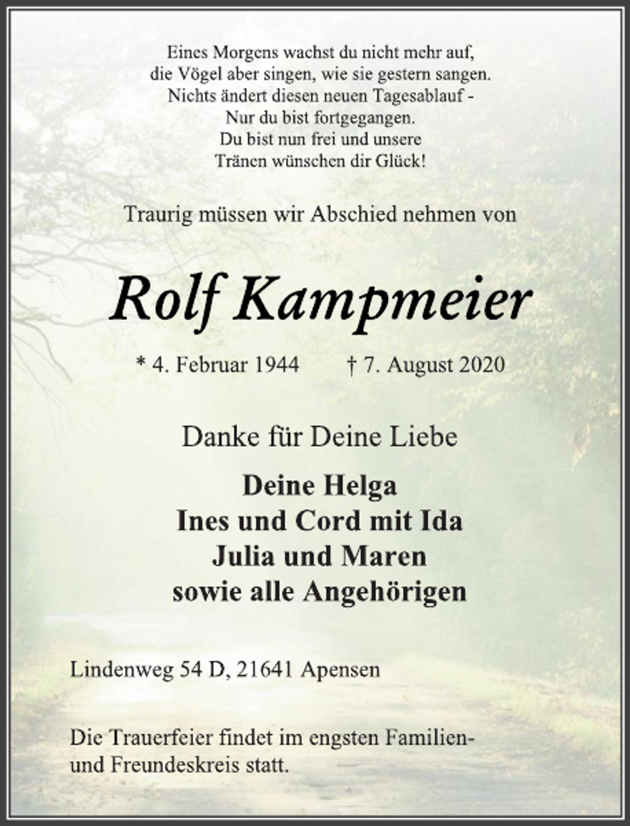 <p>Eines Morgens wachst du nicht mehr auf,<br />die Vögel aber singen, wie sie gestern sangen.<br />Nichts ändert diesen neuen Tagesablauf -<br />Nur du bist fortgegangen.<br />Du bist nun frei und unsere<br />Tränen wünschen dir Glück!<br />Traurig müssen wir Abschied nehmen von<br />Rolf Kampmeier<br />* 4. Februar 1944 † 7. August 2020<br />Danke für Deine Liebe<br />Deine Helga<br />Ines und Cord mit Ida<br />Julia und Maren<br />sowie alle Angehörigen<br />Lindenweg 54 D, 21641 Apensen<br />Die Trauerfeier findet im engsten Familien-<br />und Freundeskreis statt.</p>