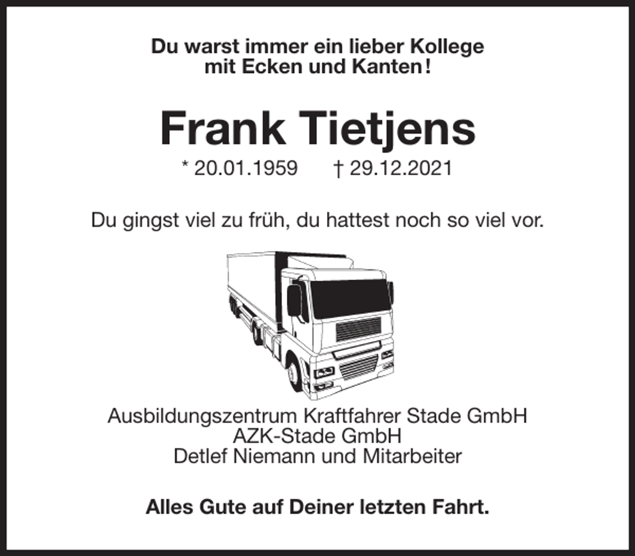 <p>Du warst immer ein lieber Kollege<br />mit Ecken und Kanten !<br />Frank Tietjens<br />* 20.01.1959 † 29.12.2021<br />Du gingst viel zu früh, du hattest noch so viel vor.</p>
<p>Ausbildungszentrum Kraftfahrer Stade GmbH<br />AZK-Stade GmbH<br />Detlef Niemann und Mitarbeiter<br />Alles Gute auf Deiner letzten Fahrt.</p>