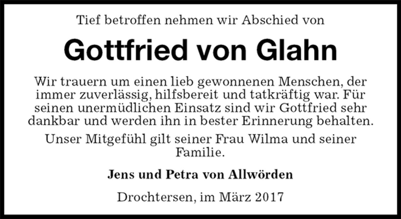 <p>Tief betroffen nehmen wir Abschied von<br />Gottfried von Glahn<br />Wir trauern um einen lieb gewonnenen Menschen, der immer zuverlässig, hilfsbereit und tatkräftig war. Für seinen unermüdlichen Einsatz sind wir Gottfried sehr dankbar und werden ihn in bester Erinnerung behalten.<br />Unser Mitgefühl gilt seiner Frau Wilma und seiner<br />Familie.<br />Jens und Petra von Allwörden<br />Drochtersen, im März 2017</p>