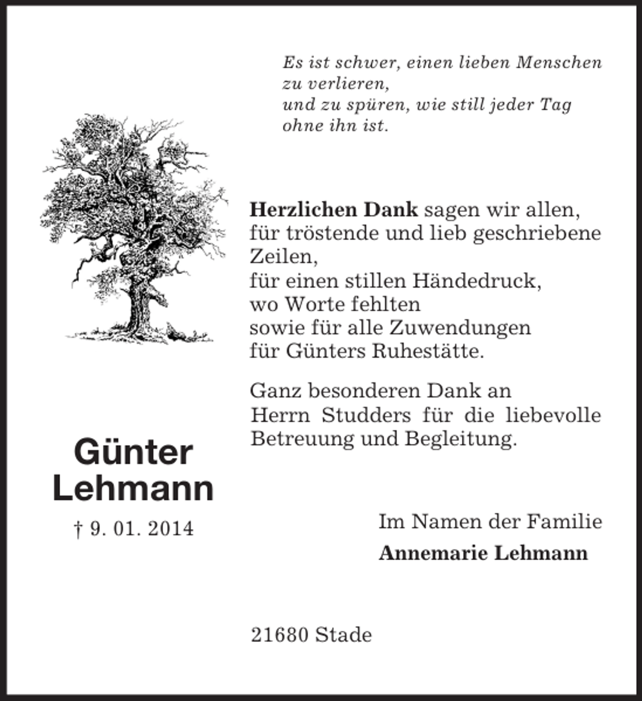 <p>Günter<br />Lehmann<br />† 9. 01. 2014<br />Es ist schwer, einen lieben Menschen<br />zu verlieren,<br />und zu spüren, wie still jeder Tag<br />ohne ihn ist.<br />Herzlichen Dank sagen wir allen,<br />für tröstende und lieb geschriebene Zeilen,<br />für einen stillen Händedruck,<br />wo Worte fehlten<br />sowie für alle Zuwendungen<br />für Günters Ruhestätte.<br />Ganz besonderen Dank an<br />Herrn Studders für die liebevolle Betreuung und Begleitung.<br />Im Namen der Familie<br />Annemarie Lehmann<br />21680 Stade</p>