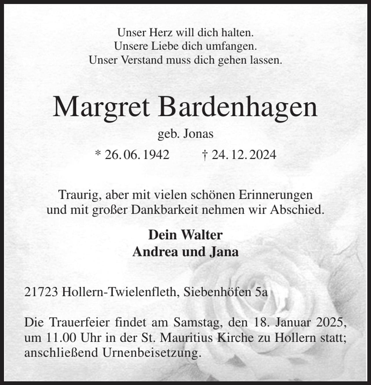 <p>Unser Herz will dich halten.<br />Unsere Liebe dich umfangen.<br />Unser Verstand muss dich gehen lassen.<br />Margret Bardenhagen<br />geb. Jonas<br />* 26. 06. 1942 † 24. 12. 2024<br />Traurig, aber mit vielen schönen Erinnerungen<br />und mit großer Dankbarkeit nehmen wir Abschied.<br />Dein Walter<br />Andrea und Jana<br />21723 Hollern-Twielenfleth, Siebenhöfen 5a</p><p>Die Trauerfeier findet am Samstag, den 18. Januar 2025,<br />um 11.00 Uhr in der St. Mauritius Kirche zu Hollern statt;<br />anschließend Urnenbeisetzung.</p>