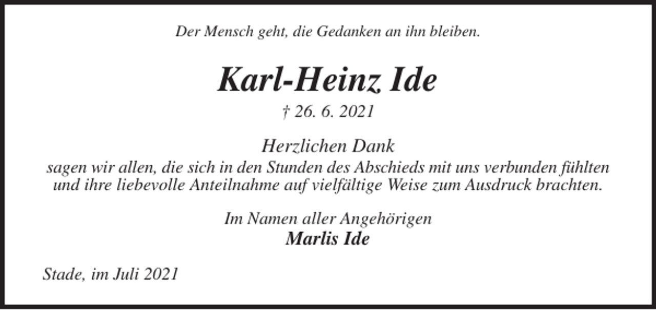 <p>Der Mensch geht, die Gedanken an ihn bleiben.<br />Karl-Heinz Ide<br />† 26. 6. 2021<br />Herzlichen Dank<br />sagen wir allen, die sich in den Stunden des Abschieds mit uns verbunden fühlten und ihre liebevolle Anteilnahme auf vielfältige Weise zum Ausdruck brachten.<br />Im Namen aller Angehörigen<br />Marlis Ide<br />Stade, im Juli 2021</p>