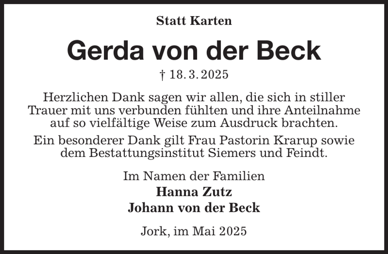 <p>Statt Karten<br />Gerda von der Beck<br />† 18. 3. 2025<br />Herzlichen Dank sagen wir allen, die sich in stiller Trauer mit uns verbunden fühlten und ihre Anteilnahme<br />auf so vielfältige Weise zum Ausdruck brachten.<br />Ein besonderer Dank gilt Frau Pastorin Krarup sowie dem Bestattungsinstitut Siemers und Feindt.<br />Im Namen der Familien<br />Hanna Zutz<br />Johann von der Beck<br />Jork, im Mai 2025</p>