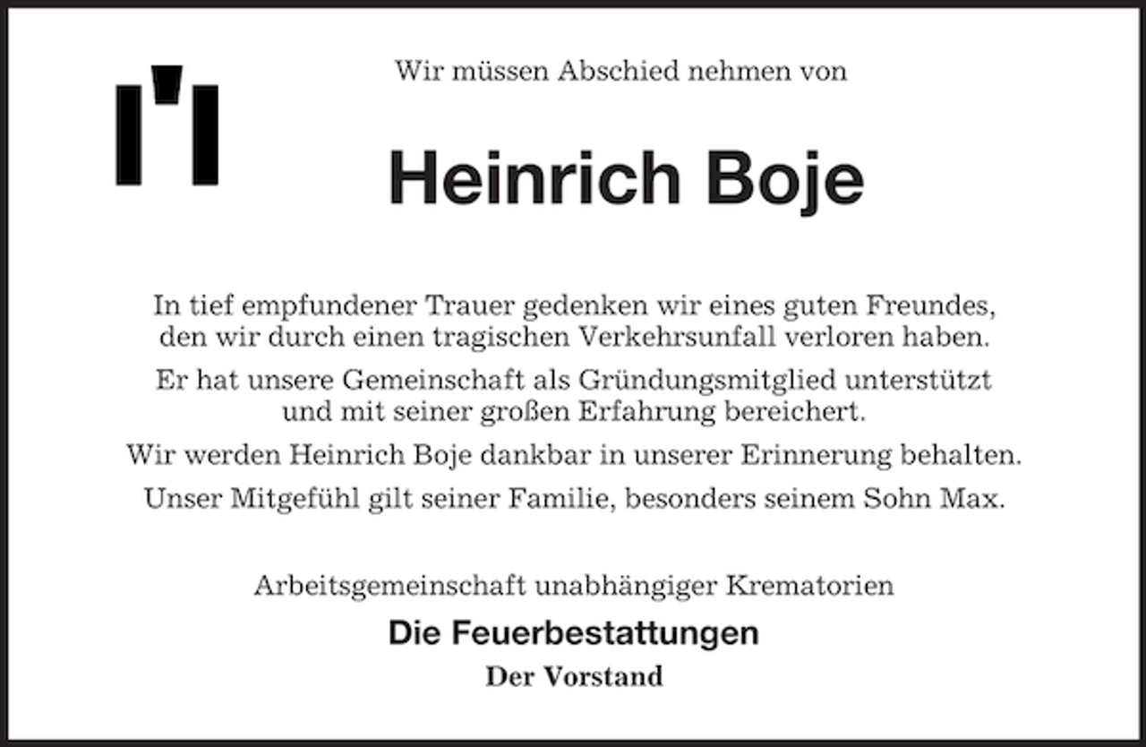<p>Wir müssen Abschied nehmen von</p>
<p>Heinrich Boje<br />In tief empfundener Trauer gedenken wir eines guten Freundes,<br />den wir durch einen tragischen Verkehrsunfall verloren haben.<br />Er hat unsere Gemeinschaft als Gründungsmitglied unterstützt<br />und mit seiner großen Erfahrung bereichert.<br />Wir werden Heinrich Boje dankbar in unserer Erinnerung behalten.<br />Unser Mitgefühl gilt seiner Familie, besonders seinem Sohn Max.<br />Arbeitsgemeinschaft unabhängiger Krematorien</p>
<p>Die Feuerbestattungen<br />Der Vorstand</p>