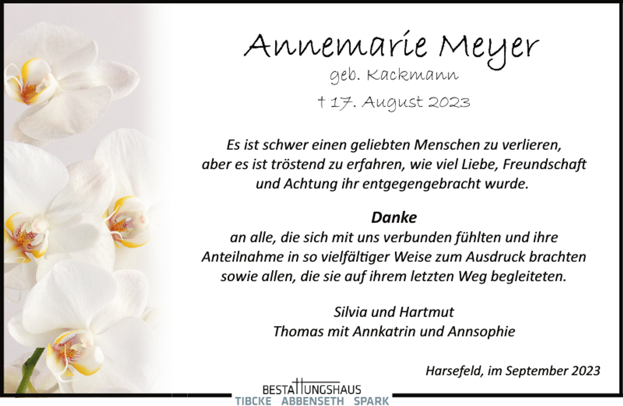 <p>Annemarie Meyer<br />geb. Kackmann<br />† 17. August 2023<br />Es ist schwer einen geliebten Menschen zu verlieren,<br />aber es ist tröstend zu erfahren, wie viel Liebe, Freundschaft</p>
<p>und Achtung ihr entgegengebracht wurde.<br />Danke<br />an alle, die sich mit uns verbunden fühlten und ihre<br />Anteilnahme in so vielfältiger Weise zum Ausdruck brachten<br />sowie allen, die sie auf ihrem letzten Weg begleiteten.<br />Silvia und Hartmut</p>
<p>Thomas mit Annkatrin und Annsophie<br />Harsefeld, im September 2023</p>