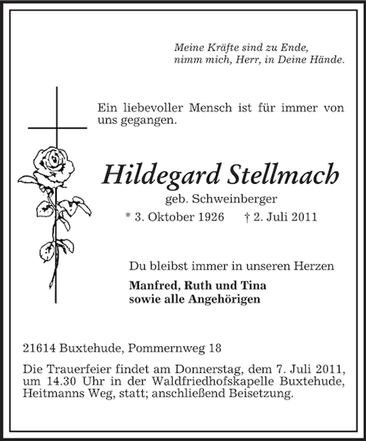 <p>Meine Kräfte sind zu Ende,<br />nimm mich, Herr, in Deine Hände.<br />Ein liebevoller Mensch ist für immer von uns gegangen.<br />Hildegard Stellmach<br />geb. Schweinberger<br />* 3. Oktober 1926 † 2. Juli 2011<br />Du bleibst immer in unseren Herzen<br />Manfred, Ruth und Tina<br />sowie alle Angehörigen<br />21614 Buxtehude, Pommernweg 18<br />Die Trauerfeier findet am Donnerstag, dem 7. Juli 2011, um 14.30 Uhr in der Waldfriedhofskapelle Buxtehude, Heitmanns Weg, statt; anschließend Beisetzung.</p>