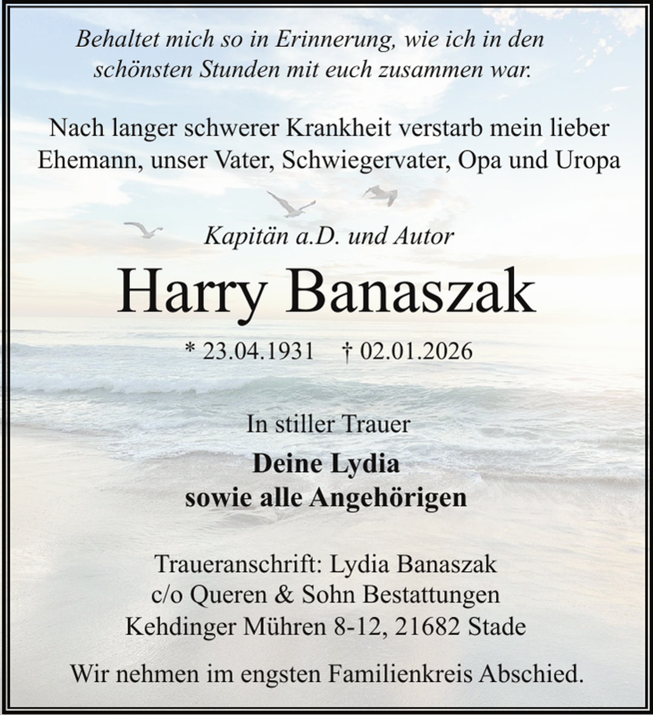 <p>Behaltet mich so in Erinnerung, wie ich in den<br />schönsten Stunden mit euch zusammen war.</p><p>Nach langer schwerer Krankheit verstarb mein lieber<br />Ehemann, unser Vater, Schwiegervater, Opa und Uropa<br />Kapitän a.D. und Autor</p><p>Harry Banaszak<br />* 23.04.1931 † 02.01.2026</p><p>In stiller Trauer</p><p>Deine Lydia<br />sowie alle Angehörigen<br />Traueranschrift: Lydia Banaszak<br />c/o Queren &amp; Sohn Bestattungen<br />Kehdinger Mühren 8-12, 21682 Stade<br />Wir nehmen im engsten Familienkreis Abschied.</p>