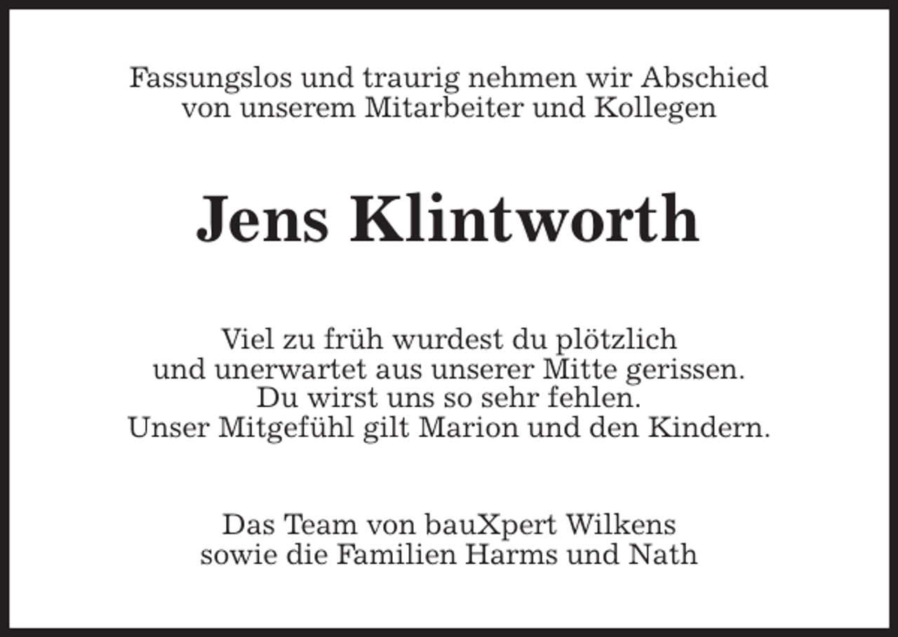 <p>Fassungslos und traurig nehmen wir Abschied<br />von unserem Mitarbeiter und Kollegen<br />Jens Klintworth<br />Viel zu früh wurdest du plötzlich<br />und unerwartet aus unserer Mitte gerissen.<br />Du wirst uns so sehr fehlen.<br />Unser Mitgefühl gilt Marion und den Kindern.<br />Das Team von bauXpert Wilkens<br />sowie die Familien Harms und Nath</p>