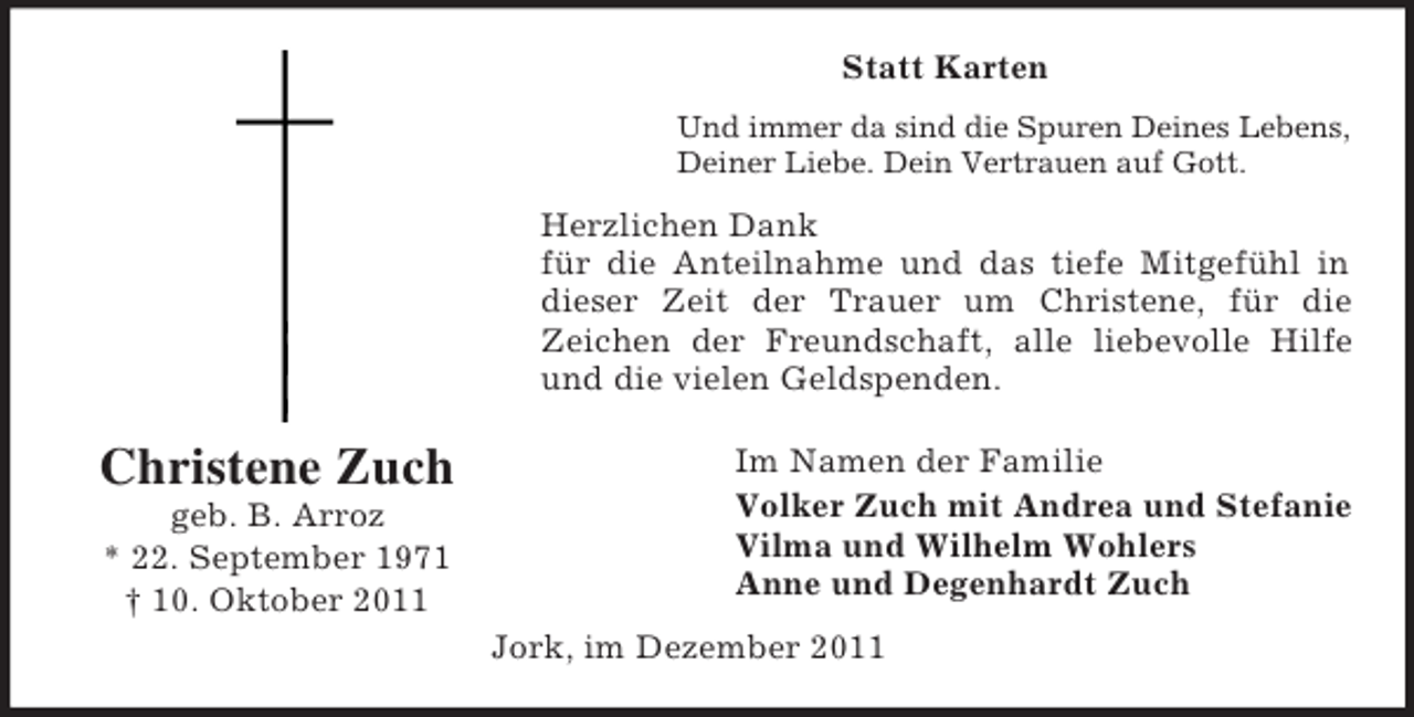 <p>Statt Karten<br />Und immer da sind die Spuren Deines Lebens,<br />Deiner Liebe. Dein Vertrauen auf Gott.</p><p>Herzlichen Dank<br />für die Anteilnahme und das tiefe Mitgefühl in<br />dieser Zeit der Trauer um Christene, für die<br />Zeichen der Freundschaft, alle liebevolle Hilfe<br />und die vielen Geldspenden.</p><p>Christene Zuch<br />geb. B. Arroz<br />* 22. September 1971<br />† 10. Oktober 2011</p><p>Im Namen der Familie<br />Volker Zuch mit Andrea und Stefanie<br />Vilma und Wilhelm Wohlers<br />Anne und Degenhardt Zuch<br />Jork, im Dezember 2011</p>