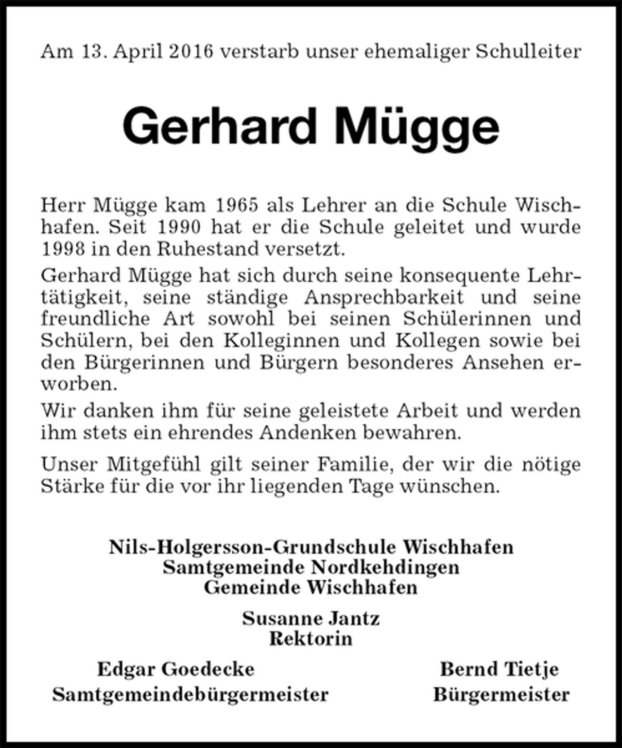 <p>Am 13. April 2016 verstarb unser ehemaliger Schulleiter<br />Gerhard Mügge<br />Nils-Holgersson-Grundschule Wischhafen<br />Samtgemeinde Nordkehdingen<br />Gemeinde Wischhafen<br />Susanne Jantz<br />Rektorin<br />Edgar Goedecke Bernd Tietje<br />Samtgemeindebürgermeister Bürgermeister<br />Herr Mügge kam 1965 als Lehrer an die Schule Wischhafen. Seit 1990 hat er die Schule geleitet und wurde 1998 in den Ruhestand versetzt.<br />Gerhard Mügge hat sich durch seine konsequente Lehrtätigkeit, seine ständige Ansprechbarkeit und seine freundliche Art sowohl bei seinen Schülerinnen und Schülern, bei den Kolleginnen und Kollegen sowie bei den Bürgerinnen und Bürgern besonderes Ansehen erworben.<br />Wir danken ihm für seine geleistete Arbeit und werden ihm stets ein ehrendes Andenken bewahren.<br />Unser Mitgefühl gilt seiner Familie, der wir die nötige Stärke für die vor ihr liegenden Tage wünschen.</p>