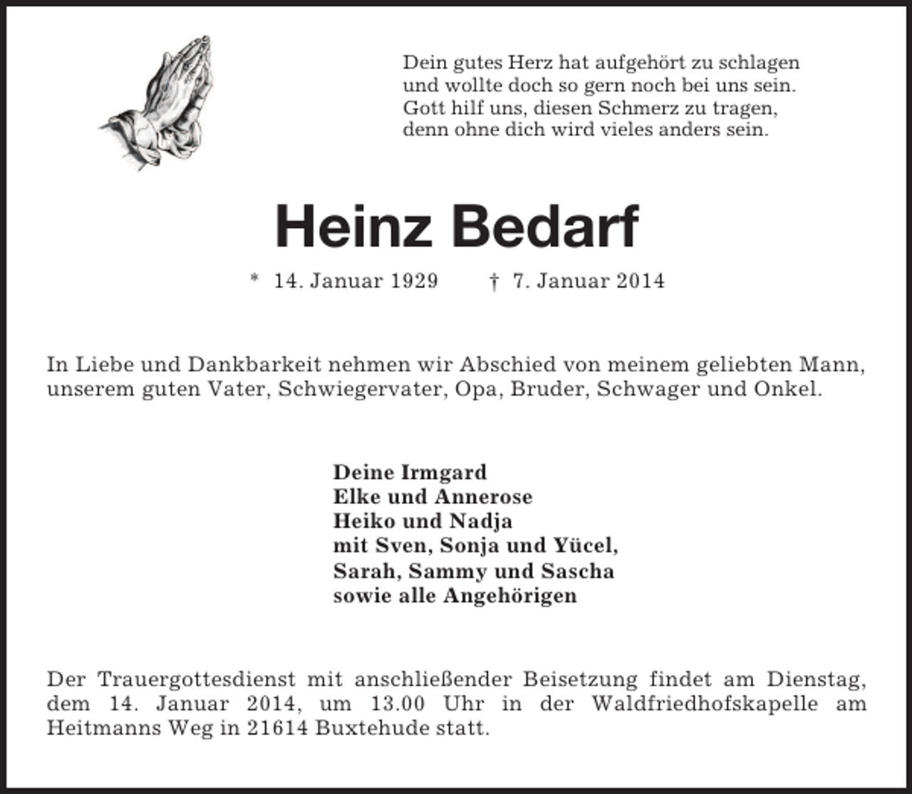 <p>Dein gutes Herz hat aufgehört zu schlagen<br />und wollte doch so gern noch bei uns sein.<br />Gott hilf uns, diesen Schmerz zu tragen,<br />denn ohne dich wird vieles anders sein.<br />Heinz Bedarf<br />* 14. Januar 1929 † 7. Januar 2014<br />In Liebe und Dankbarkeit nehmen wir Abschied von meinem geliebten Mann, unserem guten Vater, Schwiegervater, Opa, Bruder, Schwager und Onkel.<br />Deine Irmgard<br />Elke und Annerose<br />Heiko und Nadja<br />mit Sven, Sonja und Yücel,<br />Sarah, Sammy und Sascha<br />sowie alle Angehörigen<br />Der Trauergottesdienst mit anschließender Beisetzung findet am Dienstag, dem 14. Januar 2014, um 13.00 Uhr in der Waldfriedhofskapelle am<br />Heitmanns Weg in 21614 Buxtehude statt.</p>