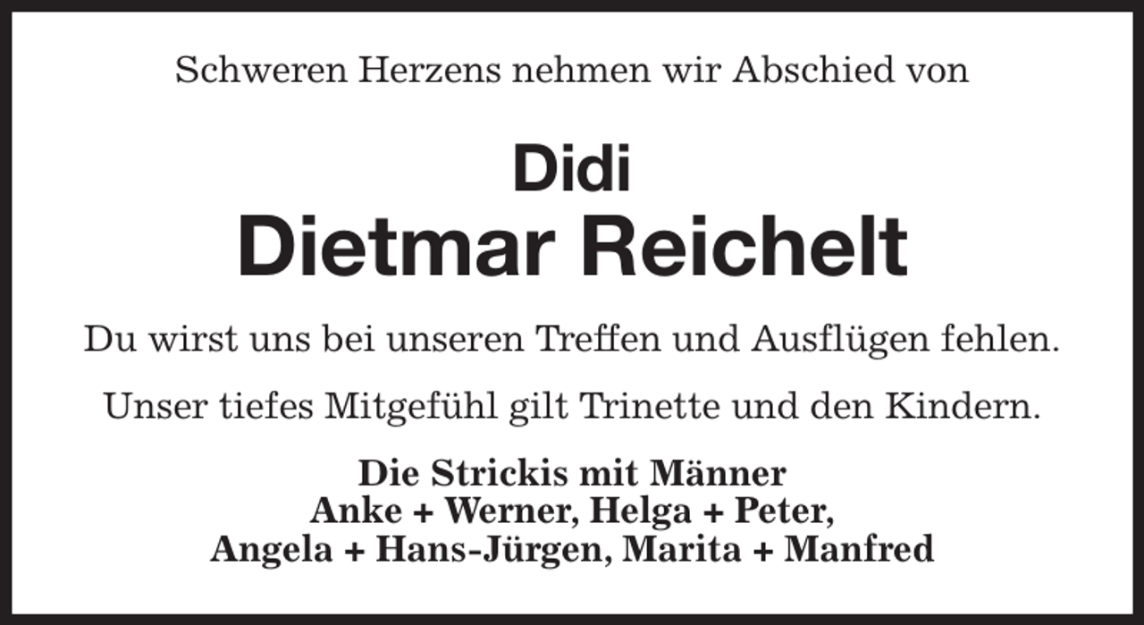 <p>Schweren Herzens nehmen wir Abschied von<br />Didi<br />Dietmar Reichelt<br />Du wirst uns bei unseren Treffen und Ausflügen fehlen.<br />Unser tiefes Mitgefühl gilt Trinette und den Kindern.<br />Die Strickis mit Männer<br />Anke + Werner, Helga + Peter,<br />Angela + Hans-Jürgen, Marita + Manfred</p>