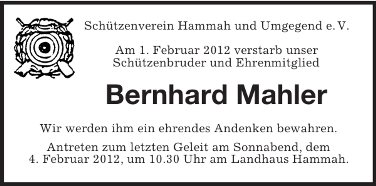 <p>Schützenverein Hammah und Umgegend e. V.<br />Am 1. Februar 2012 verstarb unser<br />Schützenbruder und Ehrenmitglied</p><p>Bernhard Mahler<br />Wir werden ihm ein ehrendes Andenken bewahren.<br />Antreten zum letzten Geleit am Sonnabend, dem<br />4. Februar 2012, um 10.30 Uhr am Landhaus Hammah.</p>