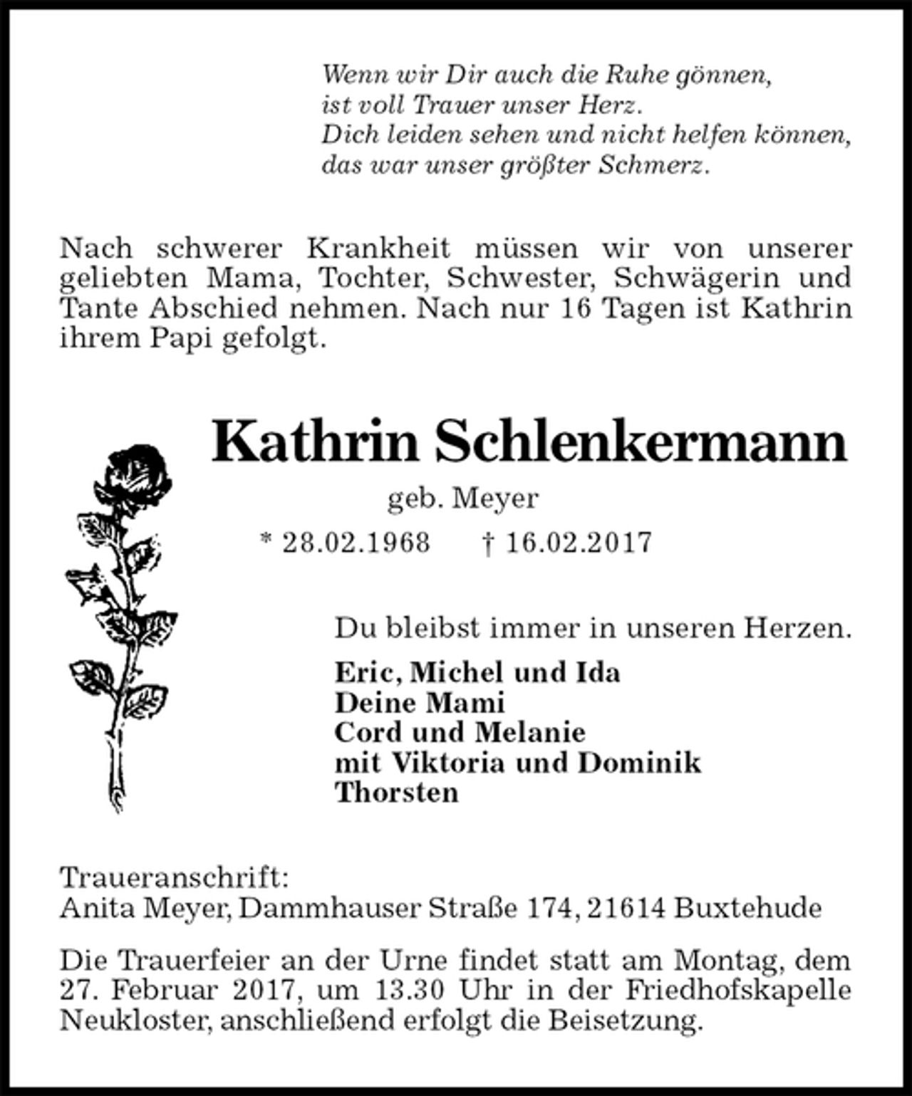 <p>Wenn wir Dir auch die Ruhe gönnen,<br />ist voll Trauer unser Herz.<br />Dich leiden sehen und nicht helfen können,<br />das war unser größter Schmerz.<br />Nach schwerer Krankheit müssen wir von unserer<br />geliebten Mama, Tochter, Schwester, Schwägerin und Tante Abschied nehmen. Nach nur 16 Tagen ist Kathrin ihrem Papi gefolgt.<br />Kathrin Schlenkermann<br />geb. Meyer<br />* 28.02.1968 † 16.02.2017<br />Du bleibst immer in unseren Herzen.<br />Eric, Michel und Ida<br />Deine Mami<br />Cord und Melanie<br />mit Viktoria und Dominik<br />Thorsten<br />Traueranschrift:<br />Anita Meyer, Dammhauser Straße 174, 21614 Buxtehude<br />Die Trauerfeier an der Urne findet statt am Montag, dem<br />27. Februar 2017, um 13.30 Uhr in der Friedhofskapelle Neukloster, anschließend erfolgt die Beisetzung.</p>