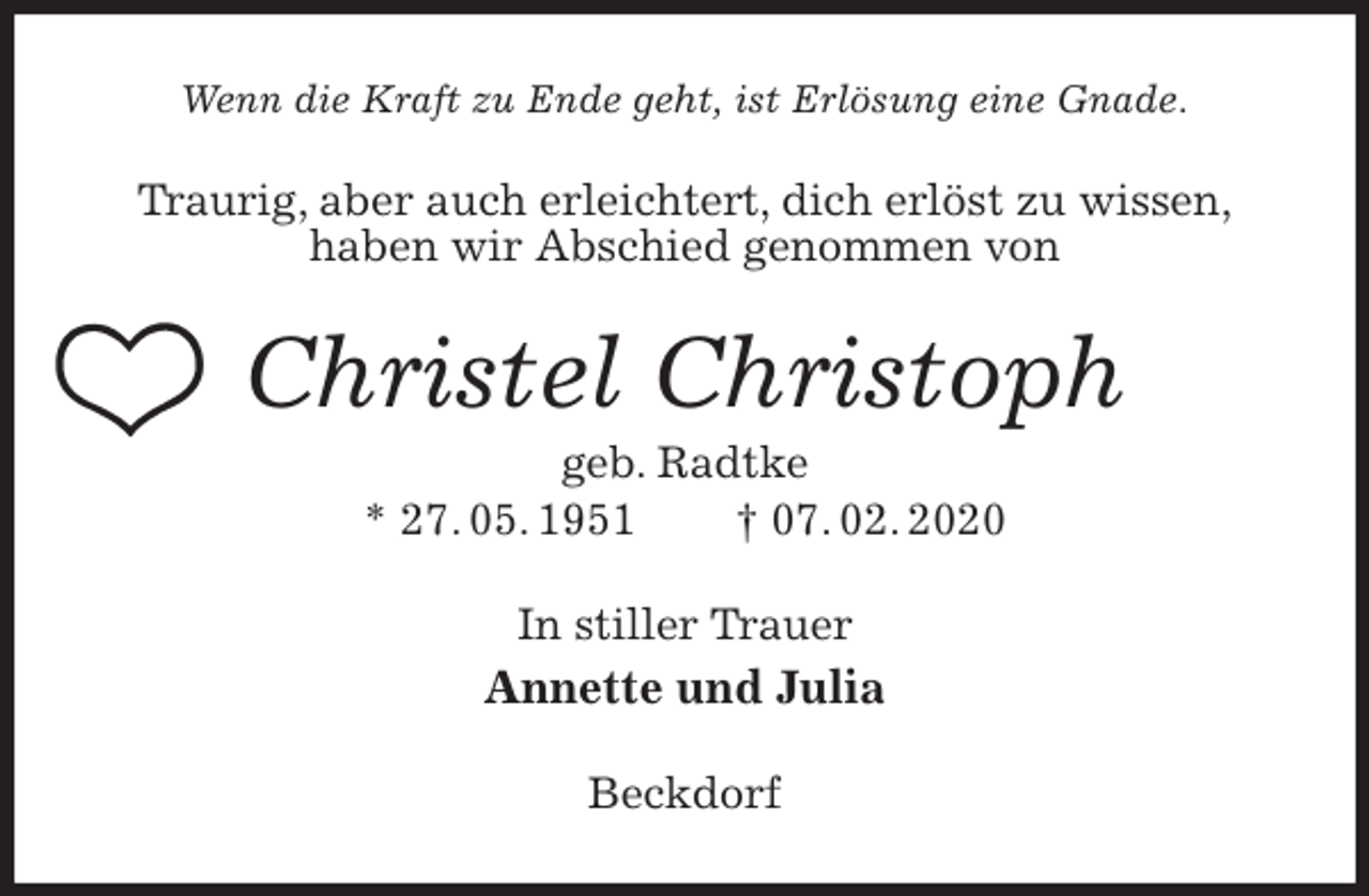 <p>Wenn die Kraft zu Ende geht, ist Erlösung eine Gnade.<br />Traurig, aber auch erleichtert, dich erlöst zu wissen,<br />haben wir Abschied genommen von<br />Christel Christoph<br />geb. Radtke<br />* 27. 05. 1951 † 07. 02. 2020<br />In stiller Trauer<br />Annette und Julia<br />Beckdorf</p>