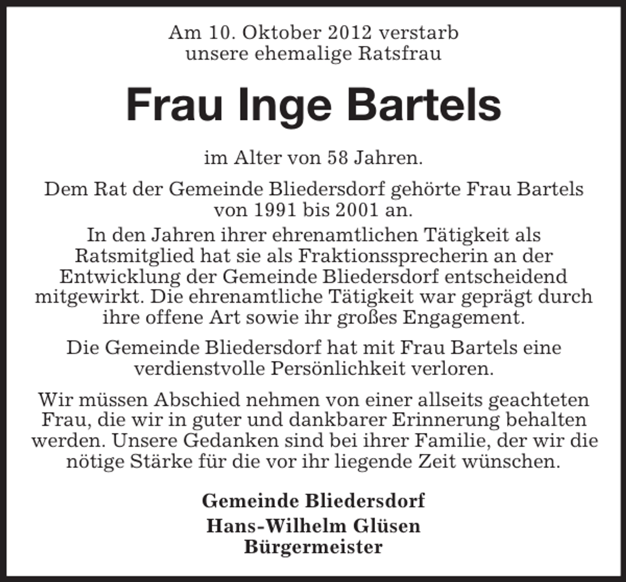 <p>Am 10. Oktober 2012 verstarb<br />unsere ehemalige Ratsfrau</p><p>Frau Inge Bartels<br />im Alter von 58 Jahren.<br />Dem Rat der Gemeinde Bliedersdorf gehörte Frau Bartels<br />von 1991 bis 2001 an.<br />In den Jahren ihrer ehrenamtlichen Tätigkeit als<br />Ratsmitglied hat sie als Fraktionssprecherin an der<br />Entwicklung der Gemeinde Bliedersdorf entscheidend<br />mitgewirkt. Die ehrenamtliche Tätigkeit war geprägt durch<br />ihre offene Art sowie ihr großes Engagement.<br />Die Gemeinde Bliedersdorf hat mit Frau Bartels eine<br />verdienstvolle Persönlichkeit verloren.<br />Wir müssen Abschied nehmen von einer allseits geachteten<br />Frau, die wir in guter und dankbarer Erinnerung behalten<br />werden. Unsere Gedanken sind bei ihrer Familie, der wir die<br />nötige Stärke für die vor ihr liegende Zeit wünschen.<br />Gemeinde Bliedersdorf<br />Hans-Wilhelm Glüsen<br />Bürgermeister</p>