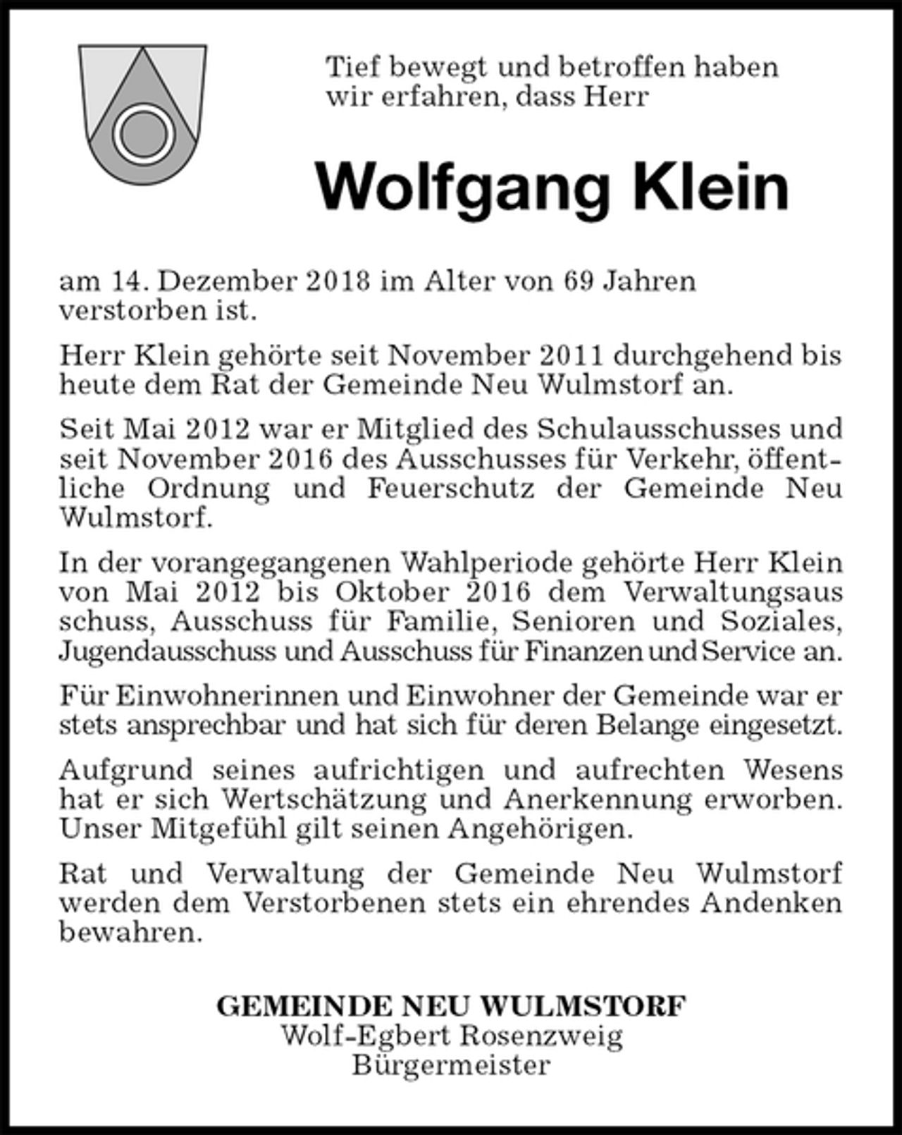 <p>Tief bewegt und betroffen haben<br />wir erfahren, dass Herr<br />Wolfgang Klein<br />am 14. Dezember 2018 im Alter von 69 Jahren<br />verstorben ist.<br />Herr Klein gehörte seit November 2011 durchgehend bis heute dem Rat der Gemeinde Neu Wulmstorf an.<br />Seit Mai 2012 war er Mitglied des Schulausschusses und seit November 2016 des Ausschusses für Verkehr, öffentliche Ordnung und Feuerschutz der Gemeinde Neu<br />Wulmstorf.<br />In der vorangegangenen Wahlperiode gehörte Herr Klein<br />von Mai 2012 bis Oktober 2016 dem Verwaltungsaus<br />schuss, Ausschuss für Familie, Senioren und Soziales,<br />Jugendausschuss und Ausschuss für Finanzen und Service an.<br />Für Einwohnerinnen und Einwohner der Gemeinde war er<br />stets ansprechbar und hat sich für deren Belange eingesetzt.<br />Aufgrund seines aufrichtigen und aufrechten Wesens<br />hat er sich Wertschätzung und Anerkennung erworben.<br />Unser Mitgefühl gilt seinen Angehörigen.<br />Rat und Verwaltung der Gemeinde Neu Wulmstorf<br />werden dem Verstorbenen stets ein ehrendes Andenken<br />bewahren.<br />GEMEINDE NEU WULMSTORF<br />Wolf-Egbert Rosenzweig<br />Bürgermeister</p>