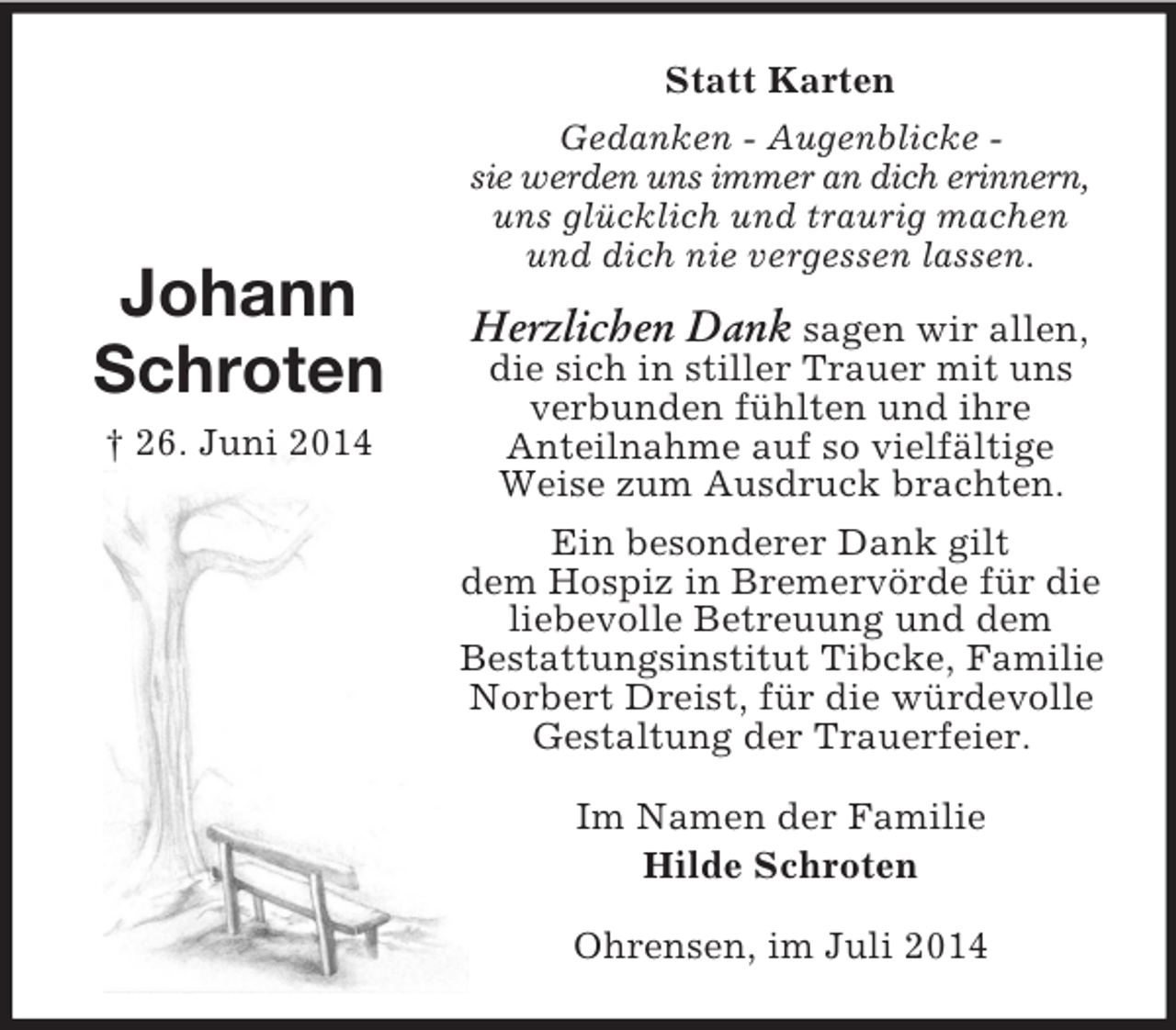 <p>Johann<br />Schroten<br />† 26. Juni 2014<br />Statt Karten<br />Gedanken - Augenblicke -<br />sie werden uns immer an dich erinnern,<br />uns glücklich und traurig machen und dich nie vergessen lassen.<br />Herzlichen Dank sagen wir allen,<br />die sich in stiller Trauer mit uns verbunden fühlten und ihre<br />Anteilnahme auf so vielfältige Weise zum Ausdruck brachten.<br />Ein besonderer Dank gilt<br />dem Hospiz in Bremervörde für die liebevolle Betreuung und dem<br />Bestattungsinstitut Tibcke, Familie Norbert Dreist, für die würdevolle Gestaltung der Trauerfeier.<br />Im Namen der Familie<br />Hilde Schroten<br />Ohrensen, im Juli 2014</p>