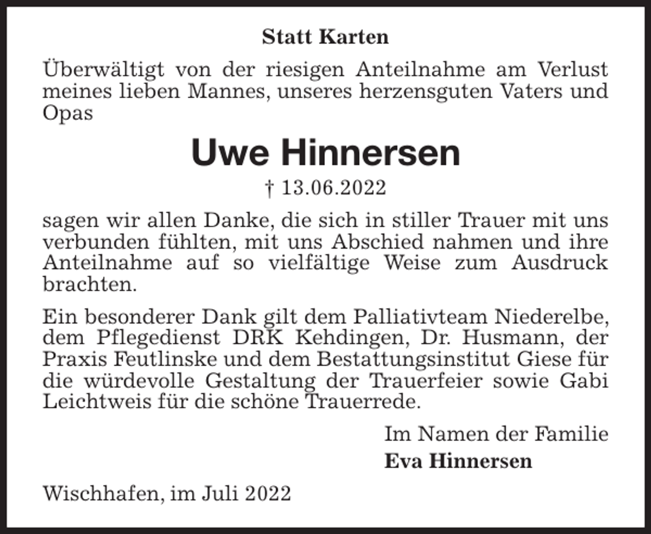<p>Statt Karten<br />Überwältigt von der riesigen Anteilnahme am Verlust meines lieben Mannes, unseres herzensguten Vaters und Opas<br />Uwe Hinnersen<br />† 13.06.2022<br />sagen wir allen Danke, die sich in stiller Trauer mit uns verbunden fühlten, mit uns Abschied nahmen und ihre Anteilnahme auf so vielfältige Weise zum Ausdruck brachten.<br />Ein besonderer Dank gilt dem Palliativteam Niederelbe, dem Pflegedienst DRK Kehdingen, Dr. Husmann, der Praxis Feutlinske und dem Bestattungsinstitut Giese für die würdevolle Gestaltung der Trauerfeier sowie Gabi Leichtweis für die schöne Trauerrede.<br />Im Namen der Familie<br />Eva Hinnersen<br />Wischhafen, im Juli 2022</p>