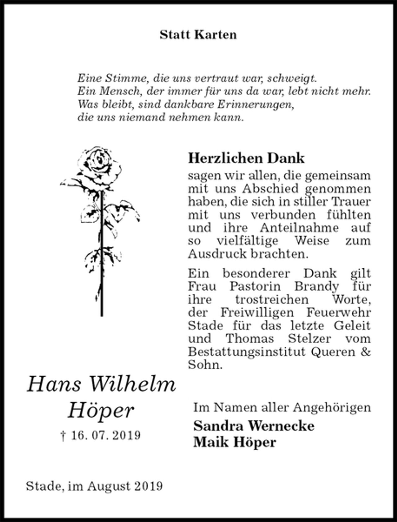 <p>Statt Karten<br />Eine Stimme, die uns vertraut war, schweigt.<br />Ein Mensch, der immer für uns da war, lebt nicht mehr.<br />Was bleibt, sind dankbare Erinnerungen,<br />die uns niemand nehmen kann.<br />Herzlichen Dank<br />sagen wir allen, die gemeinsam mit uns Abschied genommen haben, die sich in stiller Trauer mit uns verbunden fühlten und ihre Anteilnahme auf<br />so vielfältige Weise zum<br />Ausdruck brachten.<br />Ein besonderer Dank gilt Frau Pastorin Brandy für<br />ihre trostreichen Worte,<br />der Freiwilligen Feuerwehr Stade für das letzte Geleit und Thomas Stelzer vom<br />Bestattungsinstitut Queren &amp; Sohn.<br />Im Namen aller Angehörigen<br />Sandra Wernecke<br />Maik Höper<br />Stade, im August 2019<br />Hans Wilhelm<br />Höper<br />† 16. 07. 2019</p>
