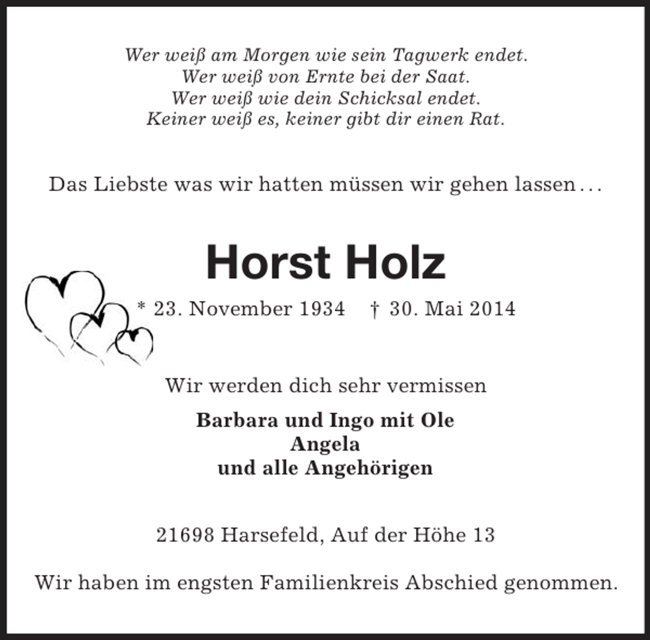 <p>Wer weiß am Morgen wie sein Tagwerk endet.<br />Wer weiß von Ernte bei der Saat.<br />Wer weiß wie dein Schicksal endet.<br />Keiner weiß es, keiner gibt dir einen Rat.<br />Das Liebste was wir hatten müssen wir gehen lassen . . .<br />Horst Holz<br />* 23. November 1934 † 30. Mai 2014<br />Wir werden dich sehr vermissen<br />Barbara und Ingo mit Ole<br />Angela<br />und alle Angehörigen<br />21698 Harsefeld, Auf der Höhe 13</p><p>Wir haben im engsten Familienkreis Abschied genommen.</p>