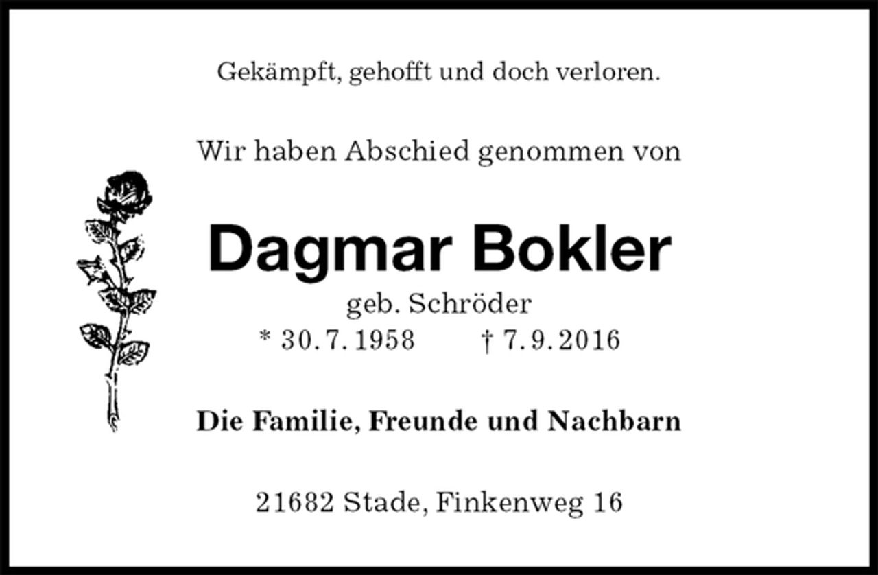 <p>Gekämpft, gehofft und doch verloren.<br />Wir haben Abschied genommen von<br />Dagmar Bokler<br />geb. Schröder<br />* 30. 7. 1958 † 7. 9. 2016<br />Die Familie, Freunde und Nachbarn<br />21682 Stade, Finkenweg 16</p>